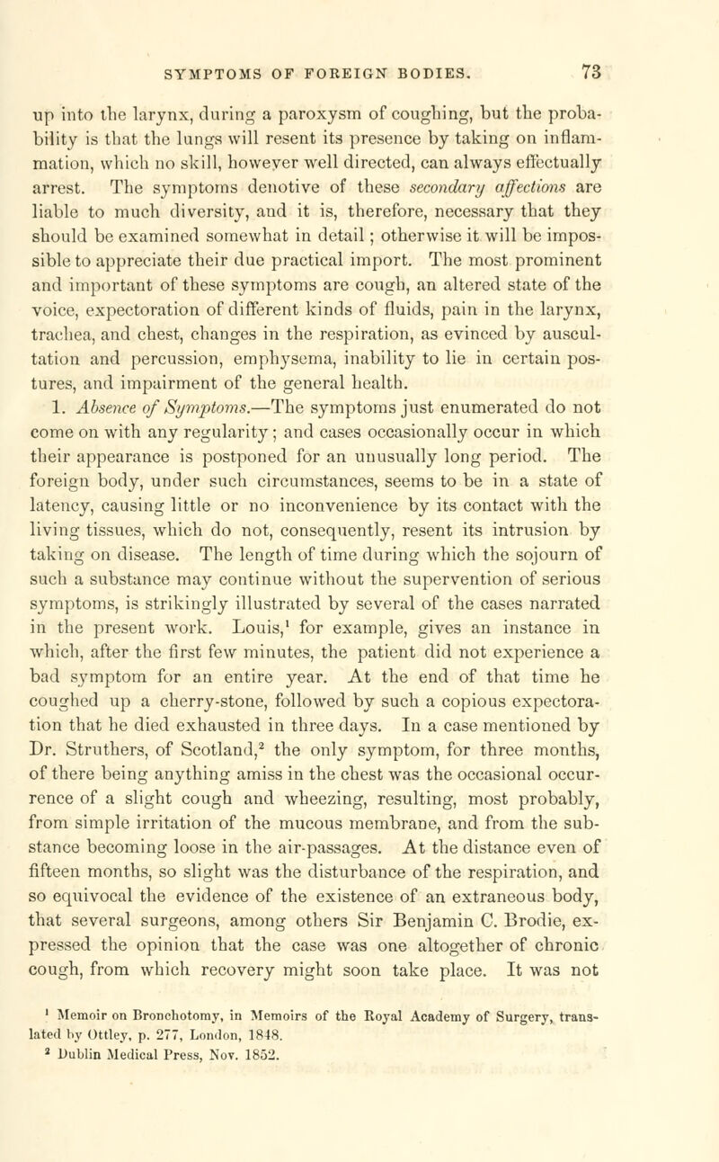 up into the larynx, during a paroxysm of coughing, but the proba- bility is that the lungs will resent its presence by taking on inflam- mation, which no skill, howeyer well directed, can always effectually arrest. The symptoms denotive of these secondary affections are liable to much diversity, and it is, therefore, necessary that they should be examined somewhat in detail; otherwise it will be impos- sible to appreciate their due practical import. The most prominent and important of these symptoms are cough, an altered state of the voice, expectoration of different kinds of fluids, pain in the larynx, trachea, and chest, changes in the respiration, as evinced by auscul- tation and percussion, emphysema, inability to lie in certain pos- tures, and impairment of the general health. 1. Absence of Symptoms.—The symptoms just enumerated do not come on with any regularity; and cases occasionally occur in which their appearance is postponed for an unusually long period. The foreign body, under such circumstances, seems to be in a state of latency, causing little or no inconvenience by its contact with the living tissues, which do not, consequently, resent its intrusion by taking on disease. The length of time during which the sojourn of such a substance may continue without the supervention of serious symptoms, is strikingly illustrated by several of the cases narrated in the present work. Louis,1 for example, gives an instance in which, after the first few minutes, the patient did not experience a bad symptom for an entire year. At the end of that time he coughed up a cherry-stone, followed by such a copious expectora- tion that he died exhausted in three days. In a case mentioned by Dr. Struthers, of Scotland,2 the only symptom, for three months, of there being anything amiss in the chest was the occasional occur- rence of a slight cough and wheezing, resulting, most probably, from simple irritation of the mucous membrane, and from the sub- stance becoming loose in the air-passages. At the distance even of fifteen months, so slight was the disturbance of the respiration, and so equivocal the evidence of the existence of an extraneous body, that several surgeons, among others Sir Benjamin C. Brodie, ex- pressed the opinion that the case was one altogether of chronic cough, from which recovery might soon take place. It was not 1 Memoir on Bronchotomy, in Memoirs of the Royal Academy of Surgery, trans- lated by Ottley, p. 277, London, 1848. 2 Dublin Medical Press, Nov. 1852.