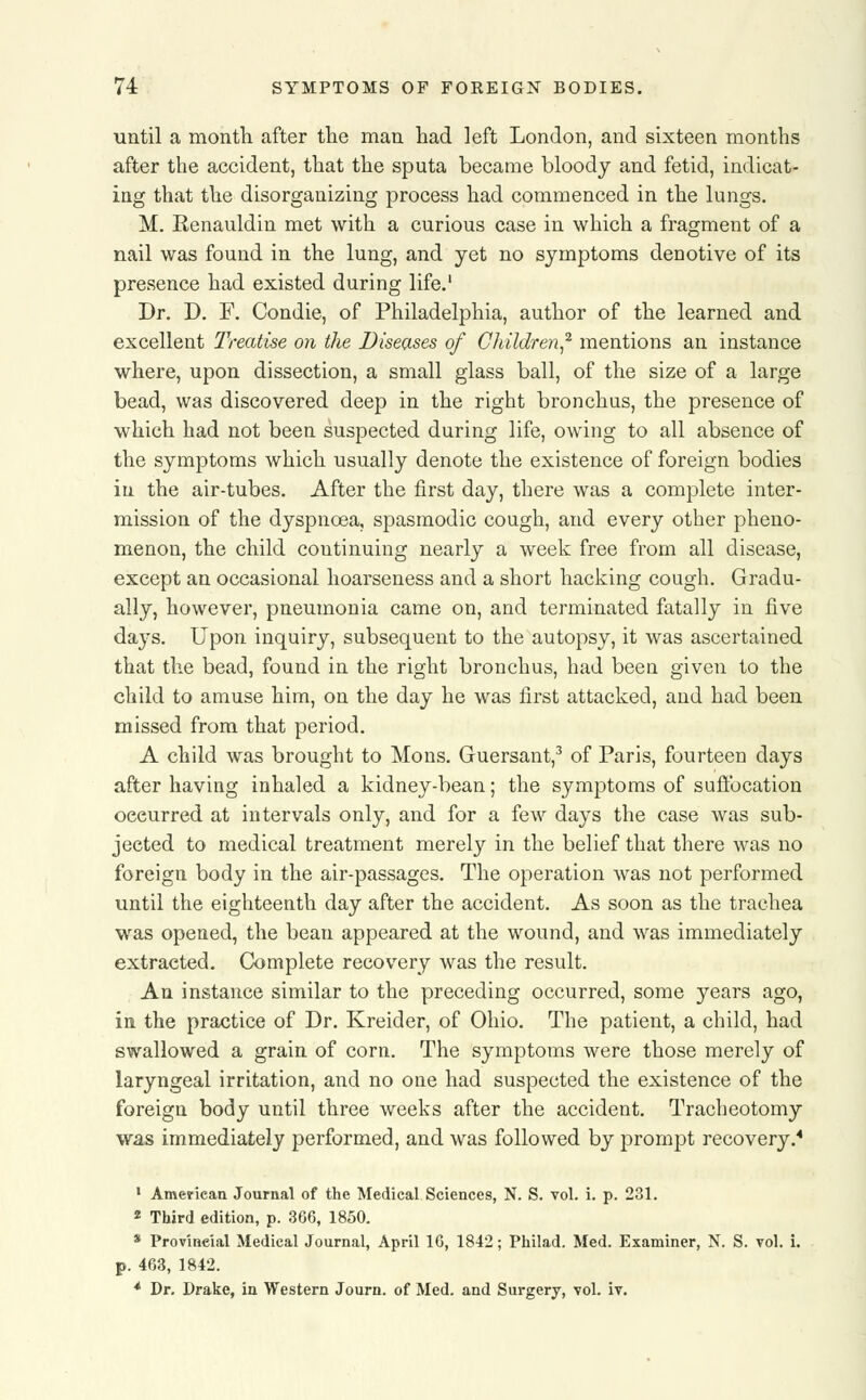 until a month after the man had left London, and sixteen months after the accident, that the sputa became bloody and fetid, indicat- ing that the disorganizing process had commenced in the lungs. M. Renauldin met with a curious case in which a fragment of a nail was found in the lung, and yet no symptoms denotive of its presence had existed during life.1 Dr. D. F. Condie, of Philadelphia, author of the learned and excellent Treatise on the Diseases of Children,2 mentions an instance where, upon dissection, a small glass ball, of the size of a large bead, was discovered deep in the right bronchus, the presence of which had not been suspected during life, owing to all absence of the symptoms which usually denote the existence of foreign bodies in the air-tubes. After the first day, there was a complete inter- mission of the dyspnoea, spasmodic cough, and every other pheno- menon, the child continuing nearly a week free from all disease, except an occasional hoarseness and a short hacking cough. Gradu- ally, however, pneumonia came on, and terminated fatally in five days. Upon inquiry, subsequent to the autopsy, it was ascertained that the bead, found in the right bronchus, had been given to the child to amuse him, on the day he was first attacked, and had been missed from that period. A child was brought to Mons. Guersant,3 of Paris, fourteen days after having inhaled a kidney-bean; the symptoms of suffocation occurred at intervals only, and for a few days the case was sub- jected to medical treatment merely in the belief that there was no foreign body in the air-passages. The operation was not performed until the eighteenth day after the accident. As soon as the trachea was opened, the bean appeared at the wound, and was immediately extracted. Complete recovery was the result. An instance similar to the preceding occurred, some years ago, in the practice of Dr. Kreider, of Ohio. The patient, a child, had swallowed a grain of corn. The symptoms were those merely of laryngeal irritation, and no one had suspected the existence of the foreign body until three weeks after the accident. Tracheotomy was immediately performed, and was followed by prompt recovery.4 1 American Journal of the Medical Sciences, N. S. vol. i. p. 231. 2 Third edition, p. 366, 1850. * Provincial Medical Journal, April 16, 1842; Philad. Med. Examiner, N. S. vol. i. p. 463, 1842. * Dr. Drake, in Western Journ. of Med. and Surgery, vol. iv.