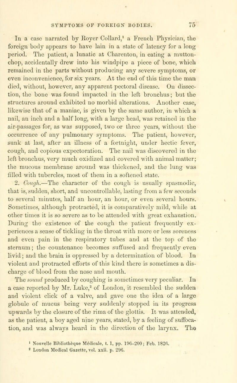 In a case narrated by Koyer Collard,1 a French Physician, the foreign body appears to have lain in a state of latency for a long period. The patient, a lunatic at Charenton, in eating a mutton- chop, accidentally drew into his windpipe a piece of bone, which remained in the parts without producing any severe symptoms, or even inconvenience, for six years. At the end of this time the man died, without, however, any apparent pectoral disease. On dissec- tion, the bone was found impacted in the left bronchus; but the structures around exhibited no morbid alterations. Another case, likewise that of a maniac, is given by the same author, in which a nail, an inch and a half long, with a large head, was retained in the air-passages for, as was supposed, two or three years, without the occurrence of any pulmonary symptoms. The patient, however, sunk at last, after an illness of a fortnight, under hectic fever, cough, and copious expectoration. The nail was discovered in the left bronchus, very much oxidized and covered with animal matter; the mucous membrane around was thickened, and the lung was filled with tubercles, most of them in a softened state. 2. Cough.—The character of the cough is usually spasmodic, that is, sudden, short, and uncontrollable, lasting from a few seconds to several minutes, half an hour, an hour, or even several hours. Sometimes, although protracted, it is comparatively mild, while at other times it is so severe as to be attended with great exhaustion. During the existence of the cough the patient frequently ex- periences a sense of tickling in the throat with more or less soreness and even pain in the respiratory tubes and at the top of the sternum; the countenance becomes suffused and frequently even livid; and the brain is oppressed by a determination of blood. In violent and protracted efforts of this kind there is sometimes a dis- charge of blood from the nose and mouth. The sound produced by coughing is sometimes very peculiar. In a case reported by Mr. Luke,2 of London, it resembled the sudden and violent click of a valve, and gave one the idea of a large globule of mucus being very suddenly stopped in its progress upwards by the closure of the rima of the glottis. It was attended, as the patient, a boy aged nine years, stated, by a feeling of suffoca- tion, and was always heard in the direction of the larynx. The 1 Nouvelle Bibliotheque MeMicale, t. 1, pp. 196-200; Feb. 182fi. 2 Loudon Medical Gazette, vol. xxii. p. 296.