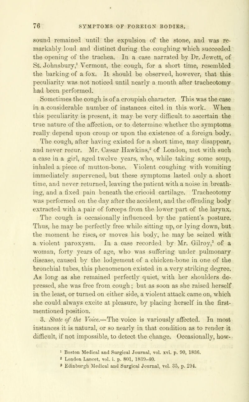 sound remained until the expulsion of the stone, and was re- markably loud and distinct during the coughing which succeeded the opening of the trachea. In a case narrated by Dr. Jewett, of St. Johnsbury,1 Vermont, the cough, for a short time, resembled the barking of a fox. It should be observed, however, that this peculiarity was not noticed until nearly a month after tracheotomy had been performed. Sometimes the cough is of a croupish character. This was the case in a considerable number of instances cited in this work. When this peculiarity is present, it may be very difficult to ascertain the true nature of the affection, or to determine whether the symptoms really depend upon croup or upon the existence of a foreign body. The cough, after having existed for a short time, may disappear, and never recur. Mr. Ceesar Hawkins,2 of London, met with such a case in a girl, aged twelve years, who, while taking some soup, inhaled a piece of mutton-bone. Violent coughing with vomiting immediately supervened, but these symptoms lasted only a short time, and never returned, leaving the patient with a noise in breath- ing, and a fixed pain beneath the cricoid cartilage. Tracheotomy was performed on the day after the accident, and the offending body extracted with a pair of forceps from the lower part of the larynx. The cough is occasionally influenced by the patient's posture. Thus, he may be perfectly free while sitting up, or lying down, but the moment he rises, or moves his body, he may be seized with a violent paroxysm. In a case recorded by Mr. Gilroy,3 of a woman, forty years of age, who was suffering under pulmonary disease, caused by the lodgement of a chicken-bone in one of the bronchial tubes, this phenomenon existed in a very striking degree. As long as she remained perfectly quiet, with her shoulders de- pressed, she was free from cough; but as soon as she raised herself in the least, or turned on either side, a violent attack came on, which she could always excite at pleasure, by placing herself in the first- mentioned position. 3. State of the Voice.—The voice is variously affected. In most instances it is natural, or so nearly in that condition as to render it difficult, if not impossible, to detect the change. Occasionally, how- 1 Boston Medical and Surgical Journal, vol. xvi. p. 90, 1836. 2 London Lancet, vol. i. p. 801, 1839-40. 3 Edinburgh Medical and Surgical Journal; vol. 35, p. 294.