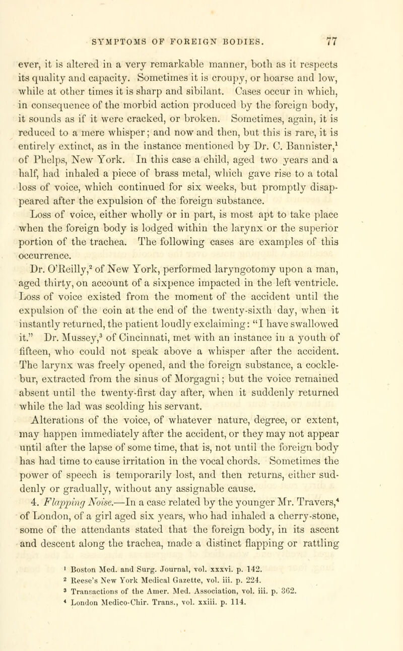 ever, it is altered in a very remarkable manner, both as it respects its quality and capacity. Sometimes it is croupy, or hoarse and low, while at other times it is sharp and sibilant. Cases occur in which, in consequence of the morbid action produced by the foreign body, it sounds as if it were cracked, or broken. Sometimes, again, it is reduced to a mere whisper; and now and then, but this is rare, it is entirely extinct, as in the instance mentioned by Dr. C. Bannister,1 of Phelps, New York. In this case a child, aged two years and a half, had inhaled a piece of brass metal, which gave rise to a total loss of voice, which continued for six weeks, but promptly disap- peared after the expulsion of the foreign substance. Loss of voice, either wholly or in part, is most apt to take place when the foreign body is lodged within the larynx or the superior portion of the trachea. The following cases are examples of this occurrence. Dr. O'Reilly,2 of New York, performed laryngotomy upon a man, aged thirty, on account of a sixpence impacted in the left ventricle. Loss of voice existed from the moment of the accident until the expulsion of the coin at the end of the twenty-sixth day, when it instantly returned, the patient loudly exclaiming: I have swallowed it. Dr. Mussey,3 of Cincinnati, met with an instance in a youth of fifteen, who could not speak above a whisper after the accident. The larynx was freely opened, and the foreign substance, a cockle- bur, extracted from the sinus of Morgagni; but the voice remained absent until the twenty-first day after, when it suddenly returned while the lad was scolding his servant. Alterations of the voice, of whatever nature, degree, or extent, may happen immediately after the accident, or they may not appear until after the lapse of some time, that is, not until the foreign body has had time to cause irritation in the vocal chords. Sometimes the power of speech is temporarily lost, and then returns, either sud- denly or gradually, without any assignable cause. 4. Flapping Noise.—In a case related by the younger Mr. Travers,4 of London, of a girl aged six years, who had inhaled a cherry-stone, some of the attendants stated that the foreign body, in its ascent and descent along the trachea, made a distinct flapping or rattling 1 Boston Med. and Surg. Journal, vol. xxxvi. p. 142. 2 Reese's New York Medical Gazette, vol. iii. p. 224. 3 Transactions of the Amer. Med. Association, vol. iii. p. 362. 4 London Medico-Chir. Trans., vol. xxiii. p. 114.