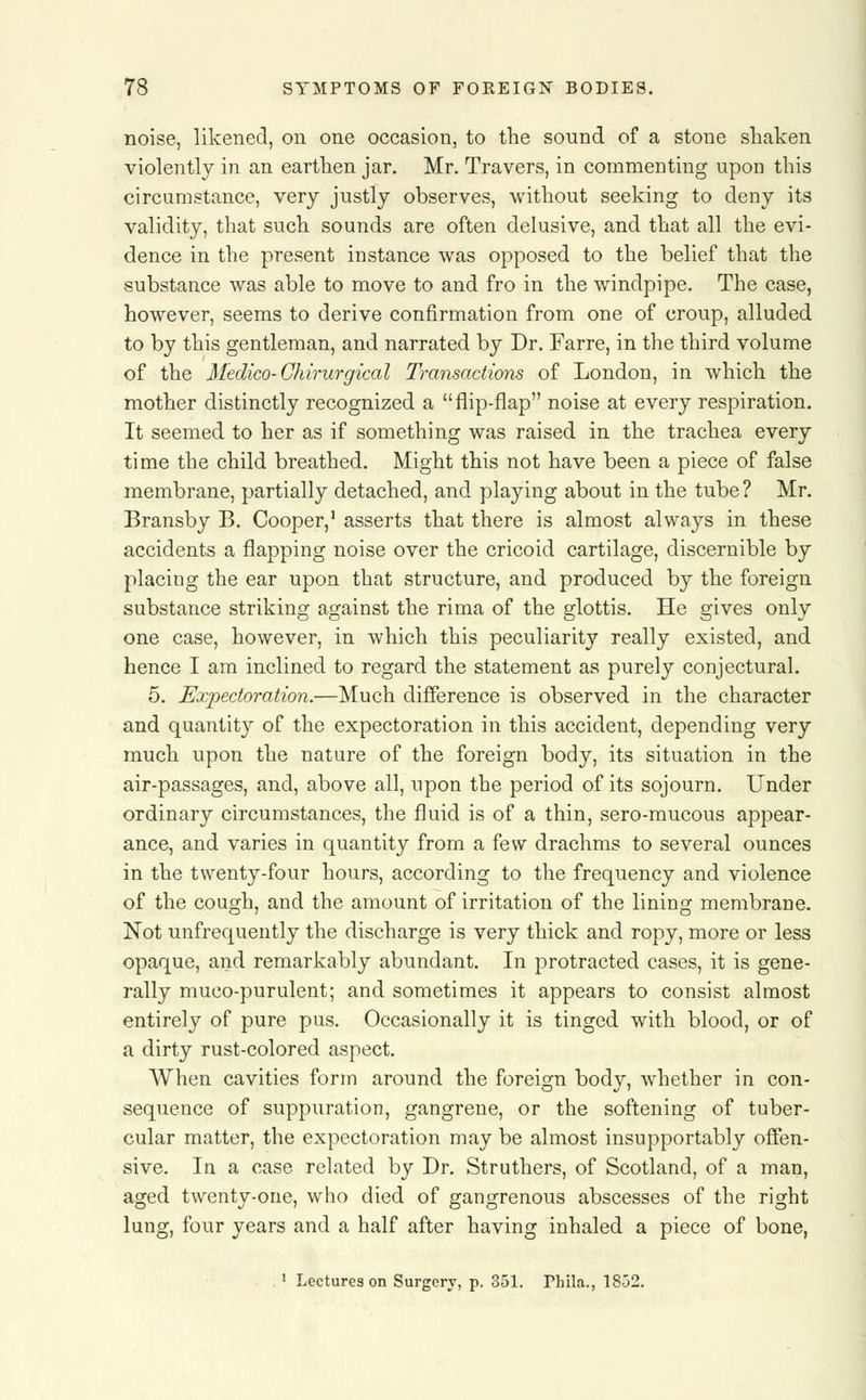 noise, likened, on one occasion, to the sound of a stone shaken violently in an earthen jar. Mr. Travers, in commenting upon this circumstance, very justly observes, without seeking to deny its validity, that such sounds are often delusive, and that all the evi- dence in the present instance was opposed to the belief that the substance was able to move to and fro in the windpipe. The case, however, seems to derive confirmation from one of croup, alluded to by this gentleman, and narrated by Dr. Farre, in the third volume of the Medico-Chirurgical Transactions of London, in which the mother distinctly recognized a flip-flap noise at every respiration. It seemed to her as if something was raised in the trachea every time the child breathed. Might this not have been a piece of false membrane, partially detached, and playing about in the tube? Mr. Bransby B. Cooper,1 asserts that there is almost always in these accidents a flapping noise over the cricoid cartilage, discernible by placing the ear upon that structure, and produced by the foreign substance striking against the rima of the glottis. He gives only one case, however, in which this peculiarity really existed, and hence I am inclined to regard the statement as purely conjectural. 5. Expectoration.—Much difference is observed in the character and quantity of the expectoration in this accident, depending very much upon the nature of the foreign body, its situation in the air-passages, and, above all, upon the period of its sojourn. Under ordinary circumstances, the fluid is of a thin, sero-mucous appear- ance, and varies in quantity from a few drachms to several ounces in the twenty-four hours, according to the frequency and violence of the cough, and the amount of irritation of the lining membrane. Not unfrequently the discharge is very thick and ropy, more or less opaque, and remarkably abundant. In protracted cases, it is gene- rally muco-purulent; and sometimes it appears to consist almost entirely of pure pus. Occasionally it is tinged with blood, or of a dirty rust-colored aspect. When cavities form around the foreign body, whether in con- sequence of suppuration, gangrene, or the softening of tuber- cular matter, the expectoration may be almost insupportably offen- sive. In a case related by Dr. Struthers, of Scotland, of a man, aged twenty-one, who died of gangrenous abscesses of the right lung, four years and a half after having inhaled a piece of bone, 1 Lectures on Surgery, p. 351. Hula., 18G2.