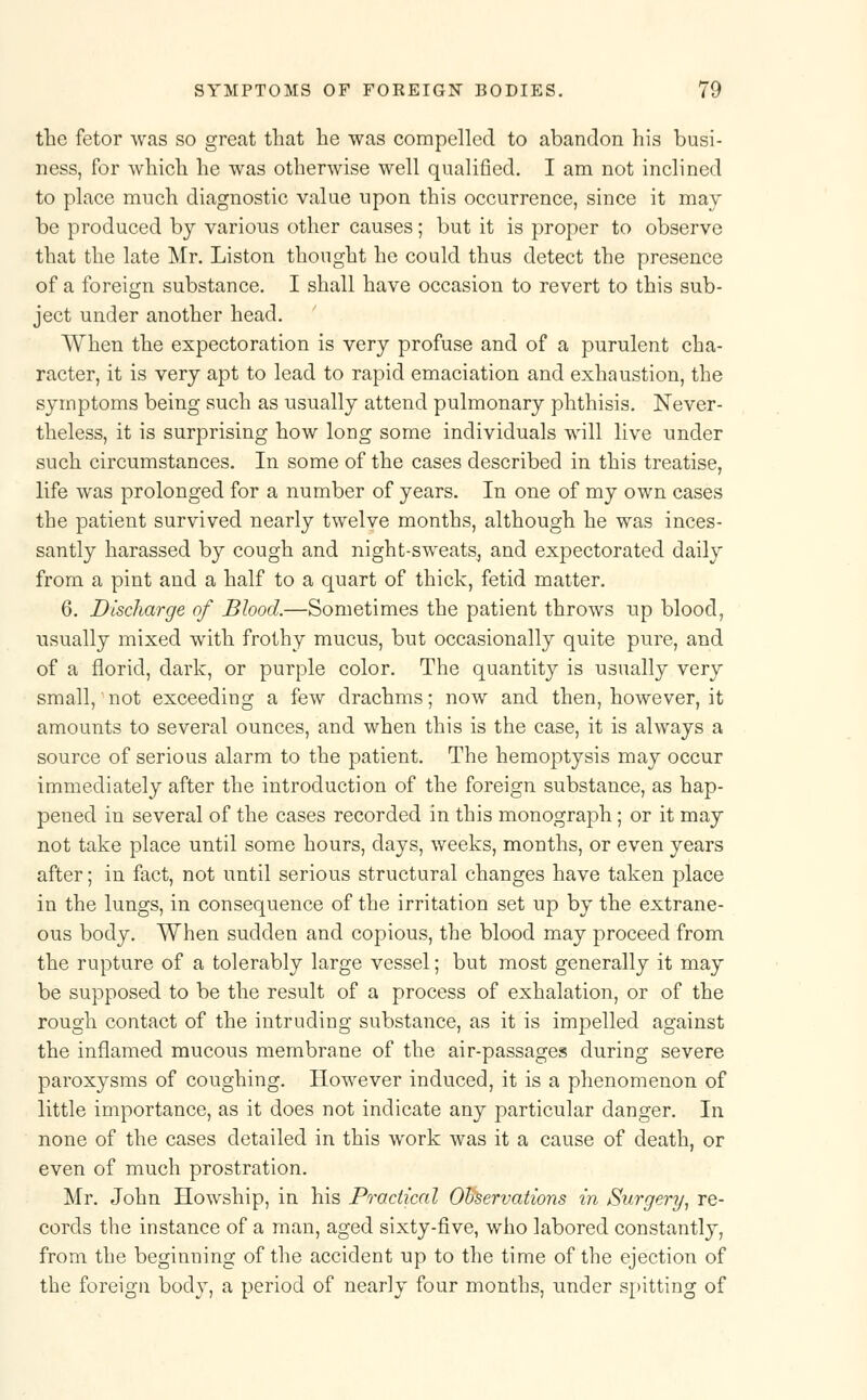 the fetor was so great that he was compelled to abandon his busi- ness, for which he was otherwise well qualified. I am not inclined to place much diagnostic value upon this occurrence, since it may be produced by various other causes; but it is proper to observe that the late Mr. Liston thought he could thus detect the presence of a foreign substance. I shall have occasion to revert to this sub- ject under another head. When the expectoration is very profuse and of a purulent cha- racter, it is very apt to lead to rapid emaciation and exhaustion, the symptoms being such as usually attend pulmonary phthisis. Never- theless, it is surprising how long some individuals will live under such circumstances. In some of the cases described in this treatise, life was prolonged for a number of years. In one of my own cases the patient survived nearly twelve months, although he was inces- santly harassed by cough and night-sweats, and expectorated daily from a pint and a half to a quart of thick, fetid matter. 6. Discharge of Blood.—Sometimes the patient throws np blood, usually mixed with frothy mucus, but occasionally quite pure, and of a florid, dark, or purple color. The quantity is usually very small, not exceeding a few drachms; now and then, however, it amounts to several ounces, and when this is the case, it is always a source of serious alarm to the patient. The hemoptysis may occur immediately after the introduction of the foreign substance, as hap- pened in several of the cases recorded in this monograph; or it may not take place until some hours, days, weeks, months, or even years after; in fact, not until serious structural changes have taken place in the lungs, in consequence of the irritation set up by the extrane- ous body. When sudden and copious, the blood may proceed from the rupture of a tolerably large vessel; but most generally it may be supposed to be the result of a process of exhalation, or of the rough contact of the intruding substance, as it is impelled against the inflamed mucous membrane of the air-passages during severe paroxysms of coughing. However induced, it is a phenomenon of little importance, as it does not indicate any particular danger. In none of the cases detailed in this work was it a cause of death, or even of much prostration. Mr. John Howship, in his Practical Observations in Surgery', re- cords the instance of a man, aged sixty-five, who labored constantly, from the beginning of the accident up to the time of the ejection of the foreign body, a period of nearly four months, under spitting of