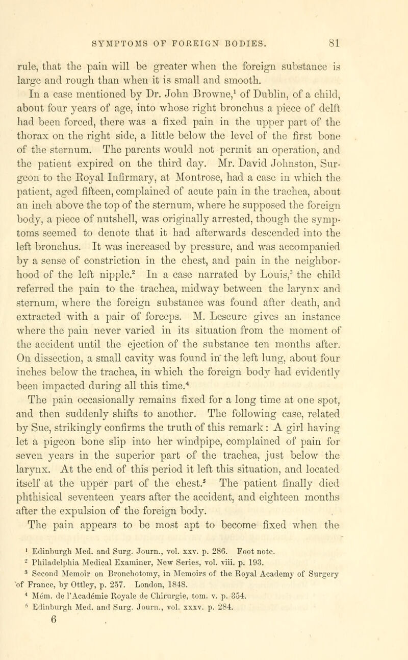 rule, that the pain will be greater when the foreign substance is large and rough than when it is small and smooth. In a case mentioned by Dr. John Browne,1 of Dublin, of a child, about four years of age, into whose right bronchus a piece of delft had been forced, there was a fixed pain in the upper part of the thorax on the right side, a little below the level of the first bone of the sternum. The parents would not permit an operation, and the patient expired on the third day. Mr. David Johnston, Sur- geon to the Eoyal Infirmary, at Montrose, had a case in which the patient, aged fifteen, complained of acute pain in the trachea, about an inch above the top of the sternum, where he supposed the foreign body, a piece of nutshell, was originally arrested, though the symp- toms seemed to denote that it had afterwards descended into the left bronchus. It was increased by pressure, and was accompanied by a sense of constriction in the chest, and pain in the neighbor- hood of the left nipple.2 In a case narrated by Louis,3 the child referred the pain to the trachea, midway between the larynx and sternum, where the foreign substance was found after death, and extracted with a pair of forceps. M. Lescure gives an instance where the pain never varied in its situation from the moment of the accident until the ejection of the substance ten months after. On dissection, a small cavity was found in the left lung, about four inches below the trachea, in which the foreign body had evidently been impacted during all this time.4 The pain occasionally remains fixed for a long time at one spot, and then suddenly shifts to another. The following case, related by Sue, strikingly confirms the truth of this remark: A girl having let a pigeon bone slip into her windpipe, complained of pain for seven years in the superior part of the trachea, just below the larjmx. At the end of this period it left this situation, and located itself at the upper part of the chest.5 The patient finally died phthisical seventeen years after the accident, and eighteen months after the expulsion of the foreign body. The pain appears to be most apt to become fixed when the 1 Edinburgh Med. and Surg. Journ., vol. xxv. p. 286. Foot note. 2 Philadelphia Medical Examiner, New Series, vol. viii. p. 193. 3 Second Memoir on Bronchotomy, in Memoirs of the Royal Academy of Surgery of France, by Ottley, p. 257. London, 1848. 4 Mem. de 1'Academic Royale de Chirurgie, torn. v. p. 354. 5 Edinburgh Med. and Surg. Journ., vol. xxxv. p. 284. 6