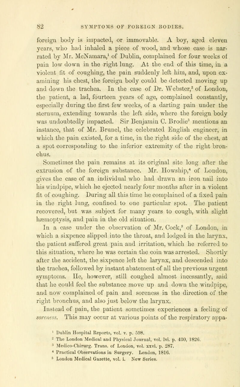 foreign body is impacted, or immovable. A boy, aged eleven years, who had inhaled a piece of wood, and whose case is nar- rated by Mr. McNamara,1 of Dublin, complained for four weeks of pain low down in the right lung. At the end of this time, in a violent fit of coughing, the pain suddenly left him, and, upon ex- amining his chest, the foreign body could be detected moving up and down the trachea. In the case of Dr. Webster,2 of London, the patient, a lad, fourteen years of age, complained constantly, especially during the first few weeks, of a darting pain under the sternum, extending towards the left side, where the foreign body was undoubtedly impacted. Sir Benjamin C. Brodie3 mentions an instance, that of Mr. Brunei, the celebrated English engineer, in which the pain existed, for a time, in the right side of the chest, at a spot corresponding to the inferior extremity of the right bron- chus. Sometimes the pain remains at its original site long after the extrusion of the foreign substance. Mr. Howship,4 of London, gives the case of an individual who had drawn an iron nail into his windpipe, which he ejected nearly four months after in a violent fit of coughing. During all this time he complained of a fixed pain in the right lung, confined to one particular spot. The patient recovered, but was subject for many years to cough, with slight hasmoptysis, and pain in the old situation. In a case under the observation of Mr. Cock,5 of London, in which a sixpence slipped into the throat, and lodged in the larynx, the patient suffered great pain and irritation, which he referred to this situation, where he was certain the coin was arrested. Shortly after the accident, the sixpence left the larynx, and descended into the trachea, followed by instant abatement of all the previous urgent symptoms. He, however, still coughed almost incessantly, said that he could feel the substance move up and down the windpipe, and now complained of pain and soreness in the direction of the right bronchus, and also just below the larynx. Instead of pain, the patient sometimes experiences a feeling of soreness. This may occur at various points of the respiratory appa- 1 Dublin Hospital Reports, vol. v. p. 598. 2 The London Medical and Physical Journal, vol. lvi. p. 430, 1826. 3 Medico-Chirurg. Trans, of London, vol. xxvi. p. 287. 4 Practical Observations in Surgery. London, 1816. 5 London Medical Gazette, vol. i. New Series.