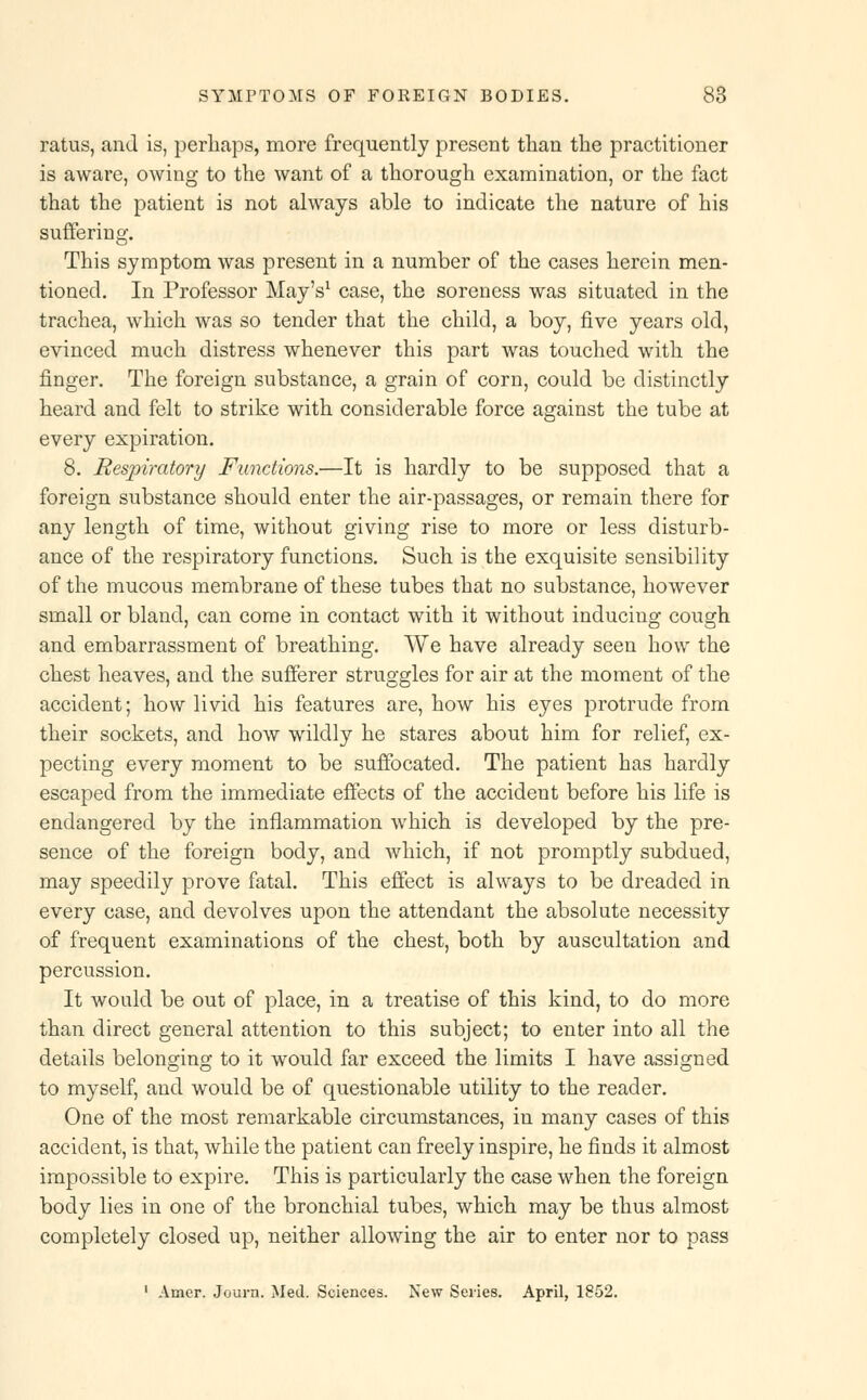 ratus, and is, perhaps, more frequently present than the practitioner is aware, owing to the want of a thorough examination, or the fact that the patient is not always able to indicate the nature of his suffering. This symptom was present in a number of the cases herein men- tioned. In Professor May's1 case, the soreness was situated in the trachea, which was so tender that the child, a boy, five years old, evinced much distress whenever this part was touched with the finger. The foreign substance, a grain of corn, could be distinctly heard and felt to strike with considerable force against the tube at every expiration. 8. Respiratory Functions.—It is hardly to be supposed that a foreign substance should enter the air-passages, or remain there for any length of time, without giving rise to more or less disturb- ance of the respiratory functions. Such is the exquisite sensibility of the mucous membrane of these tubes that no substance, however small or bland, can come in contact with it without inducing cough and embarrassment of breathing. We have already seen how the chest heaves, and the sufferer struggles for air at the moment of the accident; how livid his features are, how his eyes protrude from their sockets, and how wildly he stares about him for relief, ex- pecting every moment to be suffocated. The patient has hardly escaped from the immediate effects of the accident before his life is endangered by the inflammation which is developed by the pre- sence of the foreign body, and which, if not promptly subdued, may speedily prove fatal. This effect is always to be dreaded in every case, and devolves upon the attendant the absolute necessity of frequent examinations of the chest, both by auscultation and percussion. It would be out of place, in a treatise of this kind, to do more than direct general attention to this subject; to enter into all the details belonging to it would far exceed the limits I have assigned to myself, and would be of questionable utility to the reader. One of the most remarkable circumstances, in many cases of this accident, is that, while the patient can freely inspire, he finds it almost impossible to expire. This is particularly the case when the foreign body lies in one of the bronchial tubes, which may be thus almost completely closed up, neither allowing the air to enter nor to pass 1 Amer. Journ. Med. Sciences. New Series. April, 1852.
