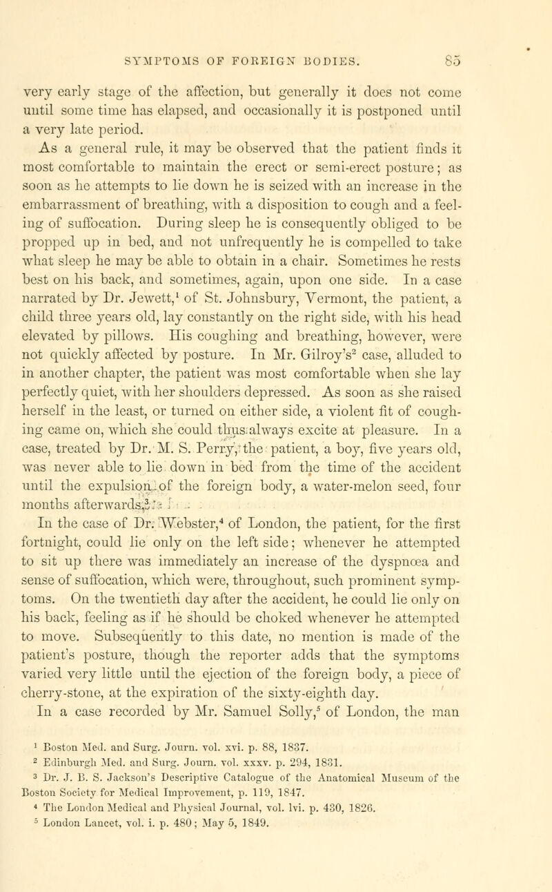 very early stage of the affection, but generally it does not come until some time has elapsed, and occasionally it is postponed until a very late period. As a general rule, it may be observed that the patient finds it most comfortable to maintain the erect or semi-erect posture; as soon as he attempts to lie down he is seized with an increase in the embarrassment of breathing, with a disposition to cough and a feel- ing of suffocation. During sleep he is consequently obliged to be propped up in bed, and not unfrequently he is compelled to take what sleep he may be able to obtain in a chair. Sometimes he rests best on his back, and sometimes, again, upon one side. In a case narrated by Dr. Jewett,1 of St. Johnsbury, Vermont, the patient, a child three years old, lay constantly on the right side, with his head elevated by pillows. His coughing and breathing, however, were not quickly affected by posture. In Mr. Gilroy's2 case, alluded to in another chapter, the patient was most comfortable when she lay perfectly quiet, with her shoulders depressed. As soon as she raised herself in the least, or turned on either side, a violent fit of cough- ing came on, which she could thus: always excite at pleasure. In a case, treated by Dr.M. S. Perry,'the patient, a boy, five years old, was never able to lie down in bed from the time of the accident until the expulsion.! of the foreign body, a water-melon seed, four months afterwards,*.'; I . : In the case of Dr. 'Webster,4 of London, the patient, for the first fortnight, could lie only on the left side; whenever he attempted to sit up there was immediately an increase of the dyspnoea and sense of suffocation, which were, throughout, such prominent symp- toms. On the twentieth day after the accident, he could lie only on his back, feeling as if he should be choked whenever he attempted to move. Subsequently to this date, no mention is made of the patient's posture, though the reporter adds that the symptoms varied very little until the ejection of the foreign body, a piece of cherry-stone, at the expiration of the sixty-eighth day. In a case recorded by Mr. Samuel Solly,5 of London, the man 1 Boston Med. and Surg. Journ. vol. xvi. p. 88, 1837. 2 Edinburgh Med. and Surg. Joum. vol. xxxv. p. 294, 1831. 3 Dr. J. B. S. Jackson's Descriptive Catalogue of the Anatomical Museum of the Boston Society for Medical Improvement, p. 119, 1847. 4 The London Medical and Physical Journal, vol. lvi. p. 430, 1826. 5 London Lancet, vol. i. p. 480; May 5, 1849.