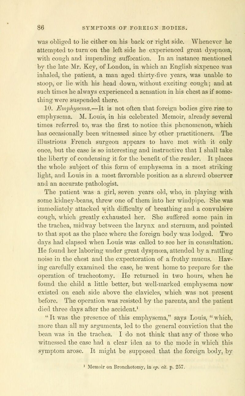 was obliged to lie either on his back or right side. Whenever he attempted to turn on the left side he experienced great dyspnoea, with cough and impending suffocation. In an instance mentioned by the late Mr. Key, of London, in which an English sixpence was inhaled, the patient, a man aged thirty-five years, was unable to stoop, or lie with his head down, without exciting cough; and at such times he always experienced a sensation in his chest as if some- thing were suspended there. 10. Emphysema.—It is not often that foreign bodies give rise to emphysema. M. Louis, in his celebrated Memoir, already several times referred to, was the first to notice this phenomenon, which has occasionally been witnessed since by other practitioners. The illustrious French surgeon appears to have met with it only once, but the case is so interesting and instructive that I shall take the liberty of condensing it for the benefit of the reader. It places the whole subject of this form of emphysema in a most striking light, and Louis in a most favorable position as a shrewd observer and an accurate pathologist. The patient was a girl, seven years old, who, in playing with some kidney-beans, threw one of them into her windpipe. She was immediately attacked with difficulty of breathing and a convulsive cough, which greatly exhausted her. She suffered some pain in the trachea, midway between the larynx and sternum, and pointed to that spot as the place where the foreign body was lodged. Two days had elapsed when Louis was called to see her in consultation. He found her laboring under great dyspnoea, attended by a rattling noise in the chest and the expectoration of a frothy mucus. Hav- ing carefully examined the case, he went home to prepare for the operation of tracheotomy. He returned in two hours, when he found the child a little better, but well-marked emphysema now existed on each side above the clavicles, which was not present before. The operation was resisted by the parents, and the patient died three days after the accident.1  It was the presence of this emphysema, says Louis,  which, more than all my arguments, led to the general conviction that the bean was in the trachea. I do not think that any of those who witnessed the case had a clear idea as to the mode in which this symptom arose. It might be supposed that the foreign body, by 1 Memoir on Bronchotomy, in op. cit. p. 257.