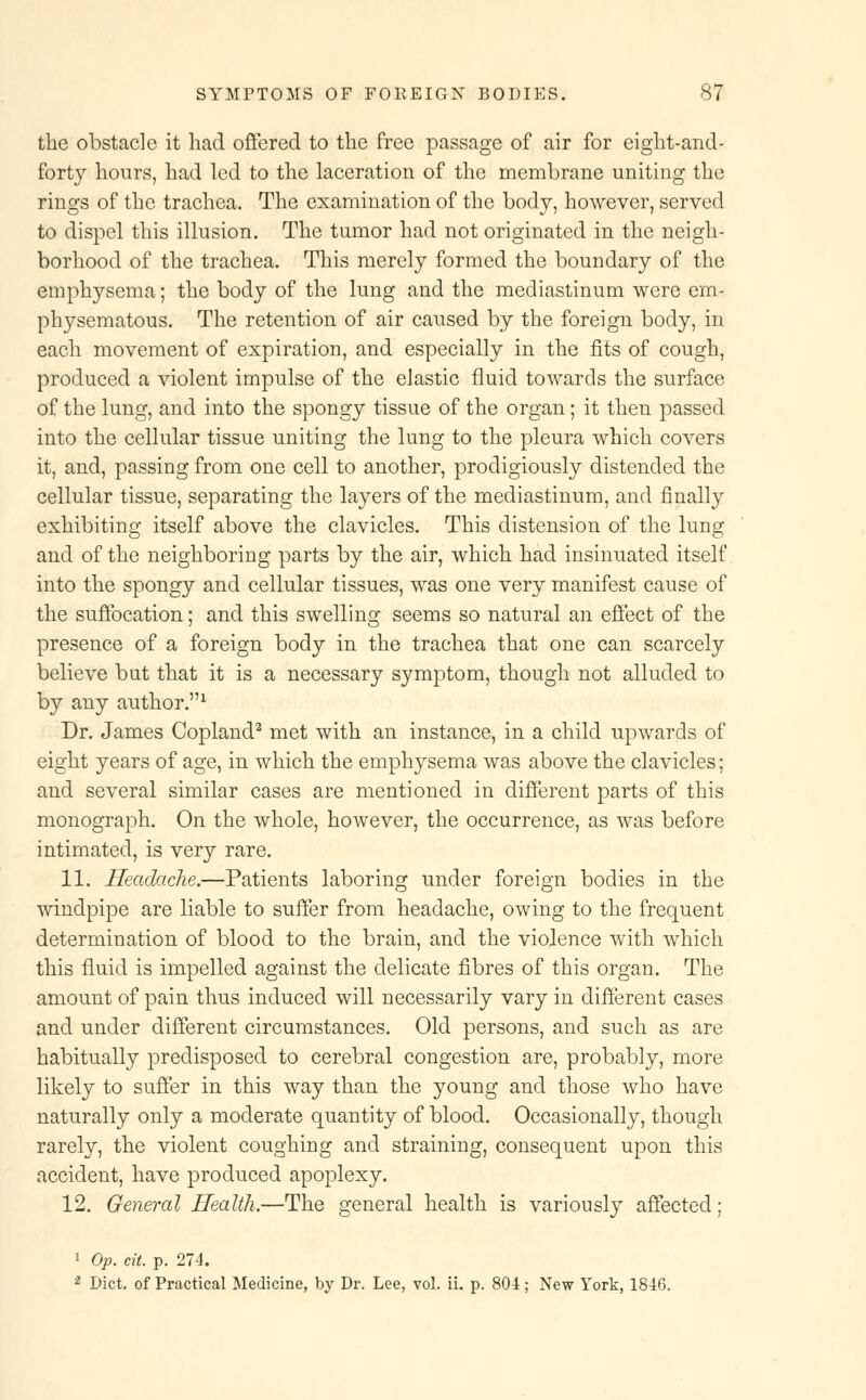 the obstacle it had offered to the free passage of air for eight-and- forty hours, had led to the laceration of the membrane uniting the rings of the trachea. The examination of the body, however, served to dispel this illusion. The tumor had not originated in the neigh- borhood of the trachea. This merely formed the boundary of the emphysema; the body of the lung and the mediastinum were em- physematous. The retention of air caused by the foreign body, in each movement of expiration, and especially in the fits of cough, produced a violent impulse of the elastic fluid towards the surface of the lung, and into the spongy tissue of the organ; it then passed into the cellular tissue uniting the lung to the pleura which covers it, and, passing from one cell to another, prodigiously distended the cellular tissue, separating the layers of the mediastinum, and finally exhibiting itself above the clavicles. This distension of the lung and of the neighboring parts by the air, which had insinuated itself into the spongy and cellular tissues, was one very manifest cause of the suffocation; and this swelling seems so natural an effect of the presence of a foreign body in the trachea that one can scarcely believe but that it is a necessary symptom, though not alluded to by any author.1 Dr. James Copland2 met with an instance, in a child upwards of eight years of age, in which the emphysema was above the clavicles; and several similar cases are mentioned in different parts of this monograph. On the whole, however, the occurrence, as was before intimated, is very rare. 11. Headache.—Patients laboring under foreign bodies in the windpipe are liable to suffer from headache, owing to the frequent determination of blood to the brain, and the violence with which this fluid is impelled against the delicate fibres of this organ. The amount of pain thus induced will necessarily vary in different cases and under different circumstances. Old persons, and such as are habitually predisposed to cerebral congestion are, probably, more likely to suffer in this way than the young and those who have naturally only a moderate quantity of blood. Occasionally, though rarely, the violent coughing and straining, consequent upon this accident, have produced apoplexy. 12. General Health.—The general health is variously affected; 1 Op. cit. p. 274. 2 Diet, of Practical Medicine, by Dr. Lee, vol. ii. p. 804; New York, 1846.