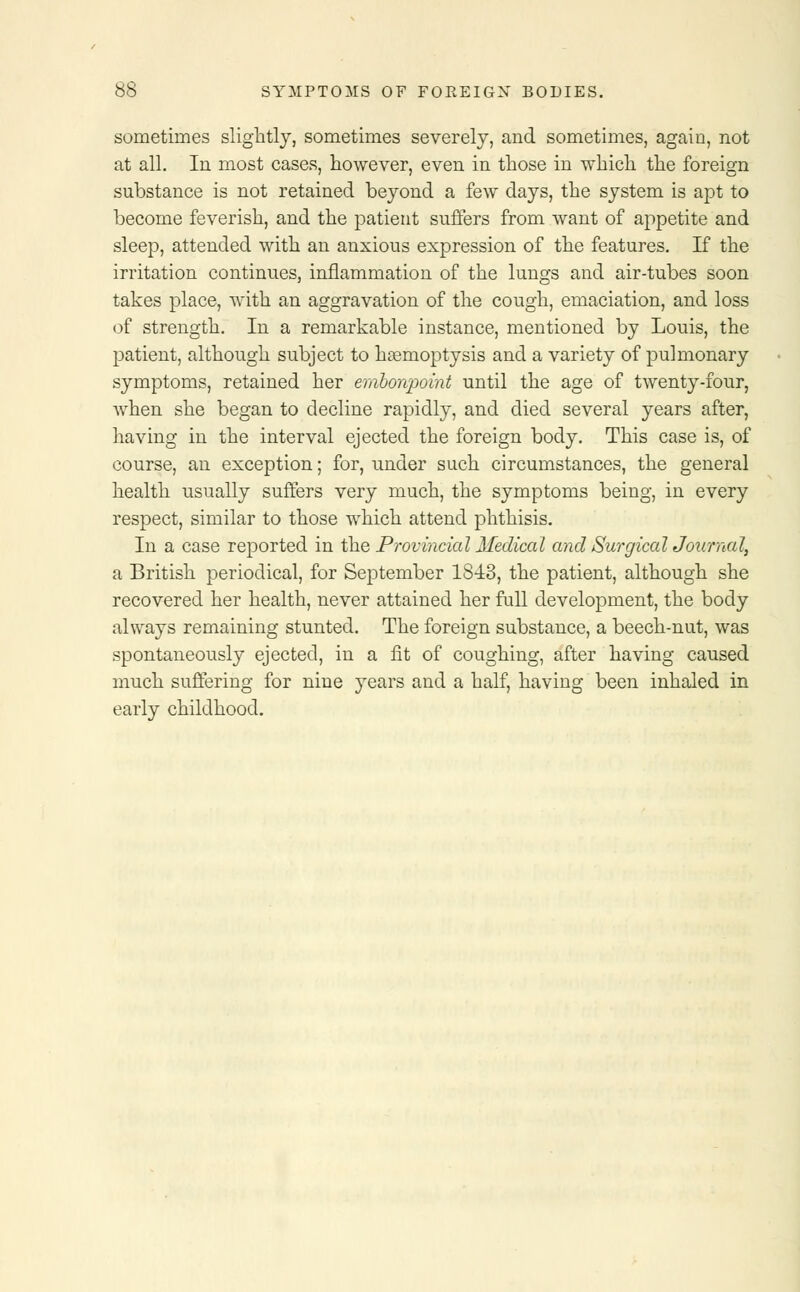 sometimes slightly, sometimes severely, and sometimes, again, not at all. In most cases, however, even in those in which the foreign substance is not retained beyond a few days, the system is apt to become feverish, and the patient suffers from want of appetite and sleep, attended with an anxious expression of the features. If the irritation continues, inflammation of the lungs and air-tubes soon takes place, with an aggravation of the cough, emaciation, and loss of strength. In a remarkable instance, mentioned by Louis, the patient, although subject to hasmoptysis and a variety of pulmonary symptoms, retained her embonpoint until the age of twenty-four, when she began to decline rapidly, and died several years after, having in the interval ejected the foreign body. This case is, of course, an exception; for, under such circumstances, the general health usually suffers very much, the symptoms being, in every respect, similar to those which attend phthisis. In a case reported in the Provincial Medical and Surgical Journal, a British periodical, for September 1843, the patient, although she recovered her health, never attained her full development, the body always remaining stunted. The foreign substance, a beech-nut, was spontaneously ejected, in a fit of coughing, after having caused much suffering for nine years and a half, having been inhaled in early childhood.