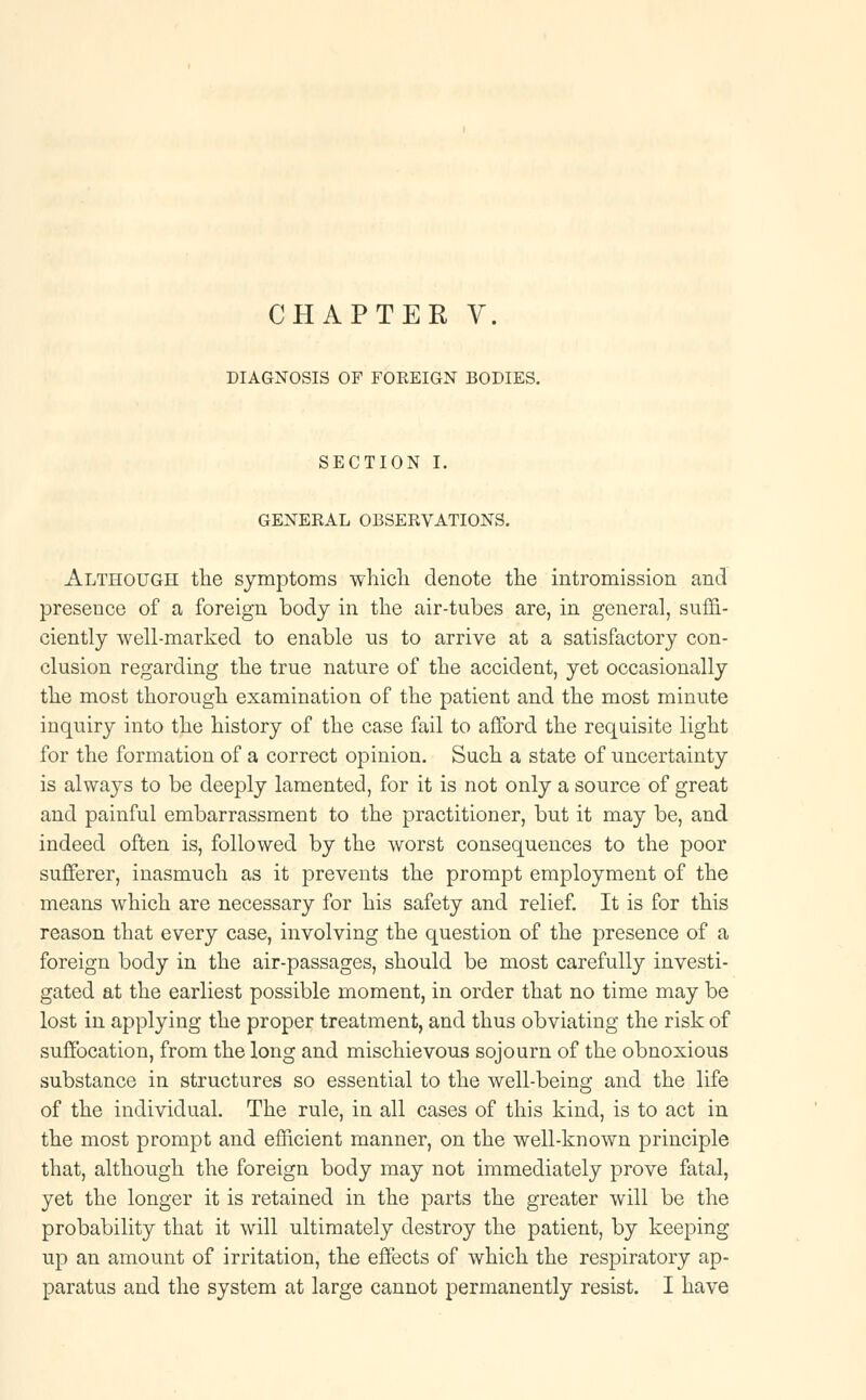 DIAGNOSIS OF FOREIGN BODIES. SECTION I. GENERAL OBSERVATIONS. Although the symptoms which denote the intromission and presence of a foreign body in the air-tubes are, in general, suffi- ciently well-marked to enable us to arrive at a satisfactory con- clusion regarding the true nature of the accident, yet occasionally the most thorough examination of the patient and the most minute inquiry into the history of the case fail to afford the requisite light for the formation of a correct opinion. Such a state of uncertainty is always to be deeply lamented, for it is not only a source of great and painful embarrassment to the practitioner, but it may be, and indeed often is, followed by the worst consequences to the poor sufferer, inasmuch as it prevents the prompt employment of the means which are necessary for his safety and relief. It is for this reason that every case, involving the question of the presence of a foreign body in the air-passages, should be most carefully investi- gated at the earliest possible moment, in order that no time may be lost in applying the proper treatment, and thus obviating the risk of suffocation, from the long and mischievous sojourn of the obnoxious substance in structures so essential to the well-being and the life of the individual. The rule, in all cases of this kind, is to act in the most prompt and efficient manner, on the well-known principle that, although the foreign body may not immediately prove fatal, yet the longer it is retained in the parts the greater will be the probability that it will ultimately destroy the patient, by keeping up an amount of irritation, the effects of which the respiratory ap- paratus and the system at large cannot permanently resist. I have