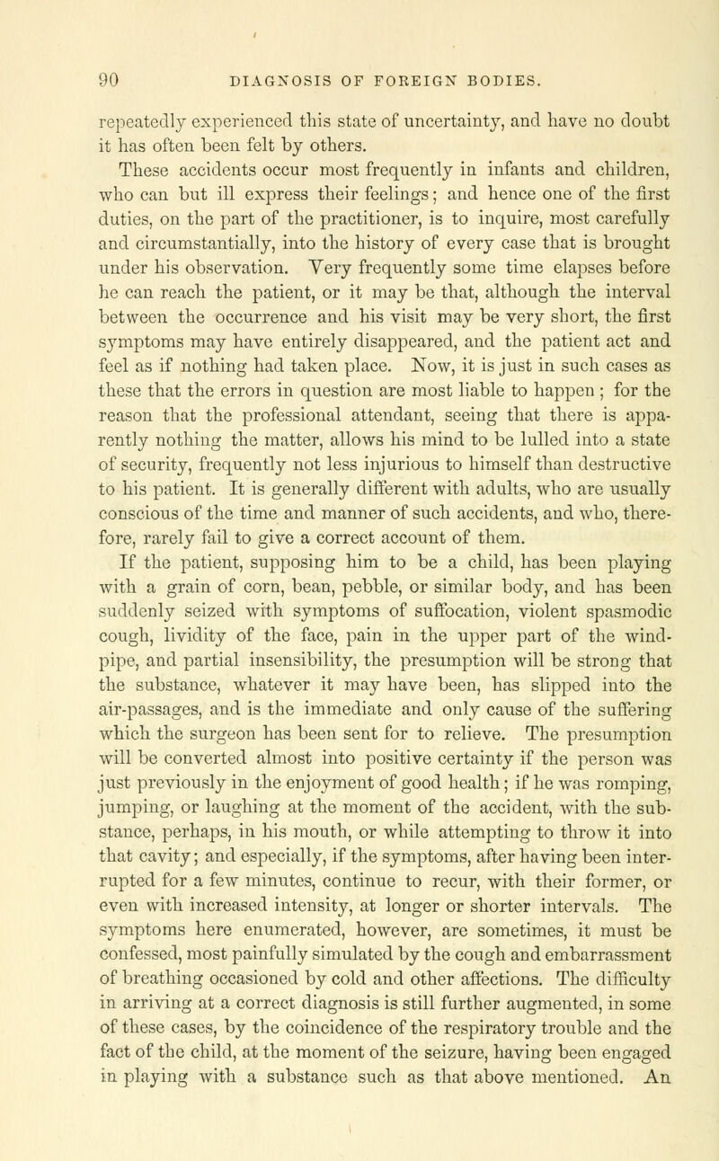 repeatedly experienced this state of uncertainty, and have no doubt it has often been felt by others. These accidents occur most frequently in infants and children, who can but ill express their feelings; and hence one of the first duties, on the part of the practitioner, is to inquire, most carefully and circumstantially, into the history of every case that is brought under his observation. Very frequently some time elapses before he can reach the patient, or it may be that, although the interval between the occurrence and his visit may be very short, the first symptoms may have entirely disappeared, and the patient act and feel as if nothing had taken place. Now, it is just in such cases as these that the errors in question are most liable to happen ; for the reason that the professional attendant, seeing that there is appa- rently nothing the matter, allows his mind to be lulled into a state of security, frequently not less injurious to himself than destructive to his patient. It is generally different with adults, who are usually conscious of the time and manner of such accidents, and who, there- fore, rarely fail to give a correct account of them. If the patient, supposing him to be a child, has been playing with a grain of corn, bean, pebble, or similar body, and has been suddenly seized with symptoms of suffocation, violent spasmodic cough, lividity of the face, pain in the upper part of the wind- pipe, and partial insensibility, the presumption will be strong that the substance, whatever it may have been, has slipped into the air-passages, and is the immediate and only cause of the suffering which the surgeon has been sent for to relieve. The presumption will be converted almost into positive certainty if the person was just previously in the enjoyment of good health; if he was romping, jumping, or laughing at the moment of the accident, with the sub- stance, perhaps, in his mouth, or while attempting to throw it into that cavity; and especially, if the symptoms, after having been inter- rupted for a few minutes, continue to recur, with their former, or even with increased intensity, at longer or shorter intervals. The symptoms here enumerated, however, are sometimes, it must be confessed, most painfully simulated by the cough and embarrassment of breathing occasioned by cold and other affections. The difficulty in arriving at a correct diagnosis is still further augmented, in some of these cases, by the coincidence of the respiratory trouble and the fact of the child, at the moment of the seizure, having been engaged in playing with a substance such as that above mentioned. An