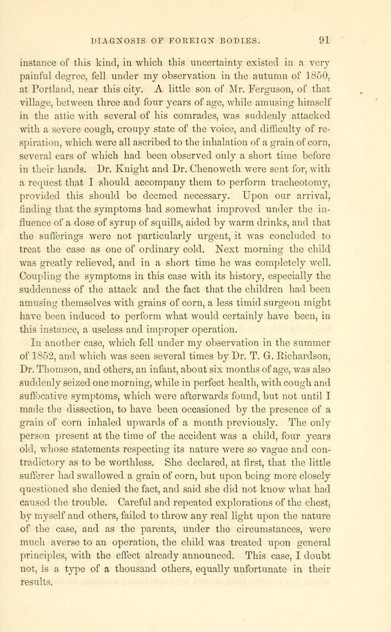 instance of this kind, in which this uncertainty existed in a very painful degree, fell under my observation in the autumn of 1850, at Portland, near this city. A little son of Mr. Ferguson, of that village, between three and four years of age, while amusing himself in the attic with several of his comrades, was suddenly attacked with a severe cough, croupy state of the voice, and difficulty of re- spiration, which were all ascribed to the inhalation of a grain of corn, several ears of which had been observed only a short time before in their hands. Dr. Knight and Dr. Chenoweth were sent for, with a request that I should accompany them to perform tracheotomy, provided this should be deemed necessary. Upon our arrival, finding that the symptoms had somewhat improved under the in- fluence of a dose of syrup of squills, aided by warm drinks, and that the sufferings were not particularly urgent, it was concluded to treat the case as one of ordinary cold. Next morning the child was greatly relieved, and in a short time he was completely well. Coupling the symptoms in this case with its history, especially the suddenness of the attack and the fact that the children had been amusing themselves with grains of corn, a less timid surgeon might have been induced to perform what would certainly have been, in this instance, a useless and improper operation. In another case, which fell under my observation in the summer of 1852, and which was seen several times by Dr. T. G. Eichardson, Dr. Thomson, and others, an infant, about six months of age, was also suddenly seized one morning, while in perfect health, with cough and suffocative symptoms, which were afterwards found, but not until I made the dissection, to have been occasioned by the presence of a grain of corn inhaled upwards of a month previously. The only person present at the time of the accident was a child, four }rears old, whose statements respecting its nature were so vague and con- tradictory as to be worthless. She declared, at first, that the little sufferer had swallowed a grain of corn, but upon being more closely questioned she denied the fact, and said she did not know what had caused the trouble. Careful and repeated explorations of the chest, by myself and others, failed to throw any real light upon the nature of the case, and as the parents, under the circumstances, were much averse to an operation, the child was treated upon general principles, with the effect already announced. This case, I doubt not, is a type of a thousand others, equally unfortunate in their results.