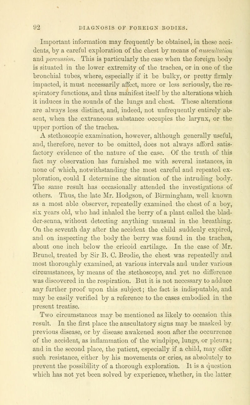 Important information may frequently be obtained, in these acci- dents, by a careful exploration of the chest by means of auscultation and percussion. This is particularly the case when the foreign body is situated in the lower extremity of the trachea, or in one of the bronchial tubes, where, especially if it be bulky, or pretty firmly impacted, it must necessarily affect, more or less seriously, the re- spiratory functions, and thus manifest itself by the alterations which it induces in the sounds of the lungs and chest. These alterations are always less distinct, and, indeed, not unfrequently entirely ab- sent, when the extraneous substance occupies the larynx, or the upper portion of the trachea. A stethoscopic examination, however, although generally useful, and, therefore, never to be omitted, does not always afford satis- factory evidence of the nature of the case. Of the truth of this fact my observation has furnished me with several instances, in none of which, notwithstanding the most careful and repeated ex- ploration, could I determine the situation of the intruding body. The same result has occasionally attended the investigations of others. Thus, the late Mr. Hodgson, of Birmingham, well known as a most able observer, repeatedly examined the chest of a boy, six years old, who had inhaled the berry of a plant called the blad- der-senna, without detecting anything unusual in the breathing. On the seventh day after the accident the child suddenly expired, and on inspecting the body the berry was found in the trachea, about one inch below the cricoid cartilage. In the case of Mr. Brunei, treated by Sir B. C. Brodie, the chest was repeatedly and most thoroughly examined, at various intervals and under various circumstances, by means of the stethoscope, and yet no difference was discovered in the respiration. But it is not necessary to adduce any further proof upon this subject; the fact is indisputable, and may be easily verified by a reference to the cases embodied in the present treatise. Two circumstances may be mentioned as likely to occasion this result. In the first place the auscultatory signs may be masked by previous disease, or by disease awakened soon after the occurrence of the accident, as inflammation of the windpipe, lungs, or pleura; and in the second place, the patient, especially if a child, may offer such resistance, either by his movements or cries, as absolutely to prevent the possibility of a thorough exploration. It is a question which has not yet been solved by experience, whether, in the latter