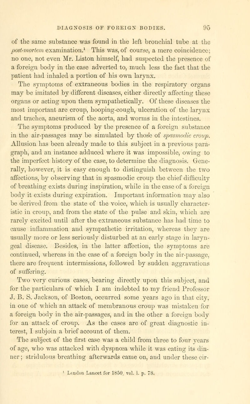 of the same substance was found in the left bronchial tube at the post-mortem examination.1 This was, of course, a mere coincidence; no one, not even Mr. Liston himself, had suspected the presence of a foreign body in the case adverted to, much less the fact that the patient had inhaled a portion of his own larynx. The symptoms of extraneous bodies in the respiratory organs may be imitated by different diseases, either directly affecting these organs or acting upon them sympathetically. Of these diseases the most important are croup, hooping-cough, ulceration of the larynx and trachea, aneurism of the aorta, and worms in the intestines. The symptoms produced by the presence of a foreign substance in the air-passages may be simulated by those of spasmodic croup. Allusion has been already made to this subject in a previous para- graph, and an instance adduced where it was impossible, owing to the imperfect history of the case, to determine the diagnosis. Gene- rally, however, it is easy enough to distinguish between the two affections, by observing that in spasmodic croup the chief difficulty of breathing exists during inspiration, while in the case of a foreign body it exists during expiration. Important information may also be derived from the state of the voice, which is usually character- istic in croup, and from the state of the pulse and skin, which are rarely excited until after the extraneous substance has had time to cause inflammation and sympathetic irritation, whereas they are usually more or less seriously disturbed at an early stage in laryn- geal disease. Besides, in the latter affection, the symptoms are continued, whereas in the case of a foreign body in the air-passage, there are frequent intermissions, followed by sudden aggravations of suffering. Two very curious cases, bearing directly upon this subject, and for the particulars of which I am indebted to my friend Professor J. B. S. Jackson, of Boston, occurred some years ago in that city, in one of which an attack of membranous croup was mistaken for a foreign body in the air-passages, and in the other a foreign body for an attack of croup. As the cases are of great diagnostic in- terest, I subjoin a brief account of them. The subject of the first case was a child from three to four years of age, who was attacked with dyspnoea while it was eating its din- ner ; stridulous breathing afterwards came on, and under these cir- 1 London Lancet for 1850, vol. i. p. 78.