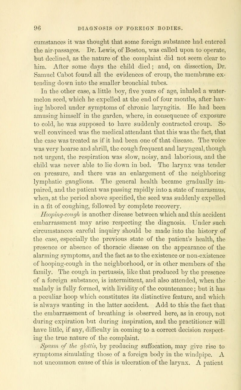 cumstances it was thought that some foreign substance had entered the air-passages. Dr. Lewis, of Boston, was called upon to operate, but declined, as the nature of the complaint did not seem clear to him. After some days the child died; and, on dissection, Dr. Samuel Cabot found all the evidences of croup, the membrane ex- tending down into the smaller bronchial tubes. In the other case, a little boy, five years of age, inhaled a water- melon seed, which he expelled at the end of four months, after hav- ing labored under symptoms of chronic laryngitis. He had been amusing himself in the garden, where, in consequence of exposure to cold, he was supposed to have suddenly contracted croup. So well convinced was the medical attendant that this was the fact, that the case was treated as if it had been one of that disease. The voice was very hoarse and shrill, the cough frequent and laryngeal, though not urgent, the respiration was slow, noisy, and laborious, and the child was never able to lie down in bed. The larynx was tender on pressure, and there was an enlargement of the neighboring lymphatic ganglions. The general health became gradually im- paired, and the patient was passing rapidly into a state of marasmus, when, at the period above specified, the seed was suddenly expelled in a fit of coughing, followed by complete recovery. Hooping-cough is another disease between which and this accident embarrassment may arise respecting the diagnosis. Under such circumstances careful inquiry should be made into the history of the case, especially the previous state of the patient's health, the presence or absence of thoracic disease on the appearance of the alarming symptoms, and the fact as to the existence or non-existence of hooping-cough in the neighborhood, or in other members of the family. The cough in pertussis, like that produced by the presence of a foreign substance, is intermittent, and also attended, when the malady is fully formed, with lividity of the countenance; but it has a peculiar hoop which constitutes its distinctive feature, and which is always wanting in the latter accident. Add to this the fact that the embarrassment of breathing is observed here, as in croup, not during expiration but during inspiration, and the practitioner will have little, if any, difficulty in coming to a correct decision respect- ing the true nature of the complaint. Spasm of the glottis, by producing suffocation, may give rise to symptoms simulating those of a foreign body in the windpipe. A not uncommon cause of this is ulceration of the larynx. A patient