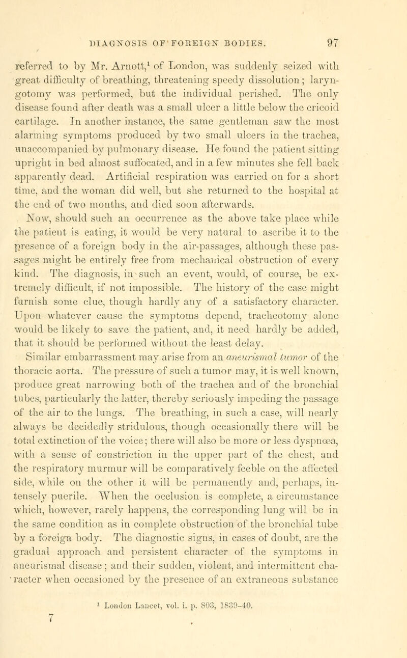 referred to by Mr. Arnott,1 of London, was suddenly seized with great difficulty of breathing, threatening speedy dissolution; laryn- gotomy was performed, but the individual perished. The only disease found after death was a small ulcer a little below the cricoid cartilage. In another instance, the same gentleman saw the most alarming symptoms produced by two small ulcers in the trachea, unaccompanied by pulmonary disease. He found the patient sitting upright in bed almost suffocated, and in a few minutes she fell back apparently dead. Artificial respiration was carried on for a short time, and the woman did well, but she returned to the hospital at the end of two months, and died soon afterwards. Now, should such an occurrence as the above take place while the patient is eating, it would be very natural to ascribe it to the presence of a foreign body in the air-passages, although these pas- sages might be entirely free from mechanical obstruction of every kind. The diagnosis, in such an event, would, of course, be ex- tremely difficult, if not impossible. The history of the case might furnish some clue, though hardly any of a satisfactory character. Upon whatever cause the symptoms depend, tracheotomy alone would be likely to save the patient, and, it need hardly be added, that it should be performed without the least delay. Similar embarrassment may arise from an aneurismal tumor of the thoracic aorta. The pressure of such a tumor may, it is well known, produce great narrowing both of the trachea and of the bronchial tubes, particularly the latter, thereby seriously impeding the passage of the air to the lungs. The breathing, in such a case, will nearly always be decidedly stridulous, though occasionally there will be total extinction of the voice; there will also be more or less dyspnoea, with a sense of constriction in the upper part of the chest, and the respiratory murmur will be comparatively feeble on the affected side, while on the other it will be permanently and, perhaps, in- tensely puerile. When the occlusion is complete, a circumstance which, however, rarely happeus, the corresponding lung will be in the same condition as in complete obstruction of the bronchial tube by a foreign body. The diagnostic signs, in cases of doubt, are the gradual approach and persistent character of the symptoms in aneurismal disease ; and their sudden, violent, and intermittent cha- racter when occasioned by the presence of an extraneous substance J London Lancet, vol. i. p. 803, 1830-40.