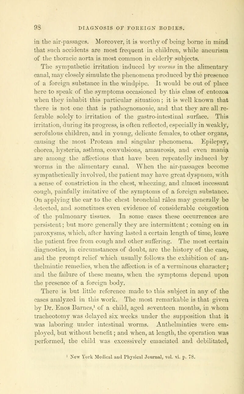 in the air-passages. Moreover, it is worthy of being borne in mind that such accidents are most frequent in children, while aneurism of the thoracic aorta is most common in elderly subjects. The sympathetic irritation induced by worms in the alimentary canal, may closely simulate the phenomena produced by the presence of a foreign substance in the windpipe. It would be out of place here to speak of the symptoms occasioned by this class of entozoa when they inhabit this particular situation; it is well known that there is not one that is pathognomonic, and that they are all re- ferable solely to irritation of the gastro-intestinal surface. This irritation, during its progress, is often reflected, especially in weakly, scrofulous children, and in young, delicate females, to other organs, causing the most Protean and singular phenomena. Epilepsy, chorea, hysteria, asthma, convulsions, amaurosis, and even mania are among the affections that have been repeatedly induced by worms in the alimentary canal. When the air-passages become sympathetically involved, the patient may have great dyspnoea, with a sense of constriction in the chest, wheezing, and almost incessant cough, painfully imitative of the symptoms of a foreign substance. On applying the ear to the chest bronchial rales may generally be detected, and sometimes even evidence of considerable congestion of the pulmonary tissues. In some cases these occurrences are persistent; but more generally they are intermittent; coming on in paroxysms, which, after having lasted a certain length of time, leave the patient free from cough and other suffering. The most certain diagnostics, in circumstances of doubt, are the history of the case, and the prompt relief which usually follows the exhibition of an- thelmintic remedies, when the affection is of a verminous character; and the failure of these means, when the symptoms depend upon the presence of a foreign body. There is but little reference made to this subject in any of the cases analyzed in this work. The most remarkable is that given by Dr. Enos Barnes,1 of a child, aged seventeen months, in whom tracheotomy was delayed six weeks under the supposition that it was laboring under intestinal worms. Anthelmintics were em- ployed, but without benefit; and when, at length, the operation was performed, the child was excessively emaciated and debilitated,