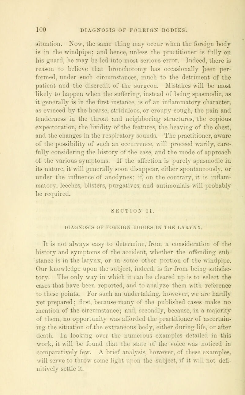 situation. Now, the same thing may occur when the foreign body is in the windpipe: and hence, unless the practitioner is fully on his guard, he may be led into most serious error. Indeed, there is reason to believe that bronchotomy has occasionally h-een per- formed, under such circumstances, much to the detriment of the patient and the discredit of the surgeon. Mistakes will be most likely to happen when the suffering, instead of being spasmodic, as it generally is in the first instance, is of an inflammatory character, as evinced by the hoarse, stridulous, or croupy cough, the pain and tenderness in the throat and neighboring structures, the copious expectoration, the lividity of the features, the heaving of the chest, and the changes in the respiratory sounds. The practitioner, aware of the possibility of such an occurrence, will proceed warily, care- fully considering the history of the case, and the mode of approach of the various symptoms. If the affection is purely spasmodic in its nature, it will generally soon disappear, either spontaneously, or under the influence of anodynes: if. on the contrary, it is inflam- matory, leeches, blisters, purgatives, and antimonials will probably be recpjired. SECTION II. DIAGNOSIS OF FOREIGN BODIES IN THE LARYNX. It is not always easy to determine, from a consideration of the history and symptoms of the accident, whether the offending sub- stance is in the larynx, or in some other portion of the windpipe. Our knowledge upon the subject, indeed, is far from being satisfac- tory. The only way in which it can be cleared up is to select the cases that have been reported, and to analyze them Avith reference to these points. For such an undertaking, however, we are hardly yet prepared; first, because many of the published cases make no mention of the circumstance; and, secondly, because, in a majority of them, no opportunity was afforded the practitioner of ascertain- ing the situation of the extraneous bod}r, either during life, or after death. In looking over the numerous examples detailed in this work, it will be found that the state of the voice was noticed in comparativeh* few. A brief analysis, however, of these examples, will serve to throw some light upon the subject, if it will not defi- nitively settle it.