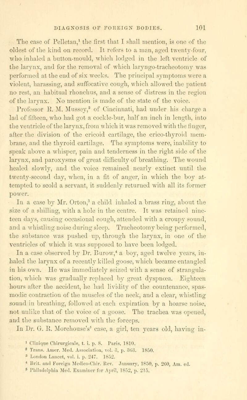 The case of Pelletan,1 the first that I shall mention, is one of the oldest of the kind on record. It refers to a man, aged twenty-four, who inhaled a button-mould, which lodged in the left ventricle of the larynx, and for the removal of which laryngo-tracheotomy was performed at the end of six weeks. The principal symptoms were a violent, harassing, and suffocative cough, which allowed the patient no rest, an habitual rhonchus, and a sense of distress in the region of the larynx. No mention is made of the state of the voice. Professor E. M. Mussey,2 of Cincinnati, had under his charge a lad of fifteen, who had got a cockle-bur, half an inch in length, into the ventricle of the larynx, from which it was removed with the finger, after the division of the cricoid cartilage, the crico-thyroid mem- brane, and the thyroid cartilage. The symptoms were, inability to speak above a whisper, pain and tenderness in the right side of the larynx, and paroxysms of great difficulty of breathing. The wound healed slowly, and the voice remained nearly extinct until the twenty-second day, when, in a fit of anger, in which the boy at- tempted to scold a servant, it suddenly returned with all its former power. In a case by Mr. Orton,3 a child inhaled a brass ring, about the size of a shilling, with a hole in the centre. It was retained nine- teen days, causing occasional cough, attended with a croupy sound, and a whistling noise during sleep. Tracheotomy being performed, the substance was pushed up, through the larynx, in one of the ventricles of which it was supposed to have been lodged. In a case observed by Dr. Burow,4 a boy, aged twelve years, in- haled the larynx of a recently killed goose, which became entangled in his own. He was immediately seized with a sense of strangula- tion, which was gradually replaced by great dyspnoea. Eighteen hours after the accident, he had lividity of the countenance, spas- modic contraction of the muscles of the neck, and a clear, whistling- sound in breathing, followed at each expiration by a hoarse noise, not unlike that of the voice of a goose. The trachea was opened, and the substance removed with the forceps. In Dr. G. E. Morehouse's5 case, a girl, ten years old, having in- 1 Clinique Chirurgicale, t. i. p. 8. Paris, 1810. 2 Trans. Amer. Med. Association, vol. 8, p. 363. 1850. 3 London Lancet, vol. i. p. 247. 18-32. 4 Brit, and Foreign Medico-Chir. Rev. January, 1850, p. 260, Am. ed. 6 Philadelphia Med. Examiner for April, 1852, p. 215.