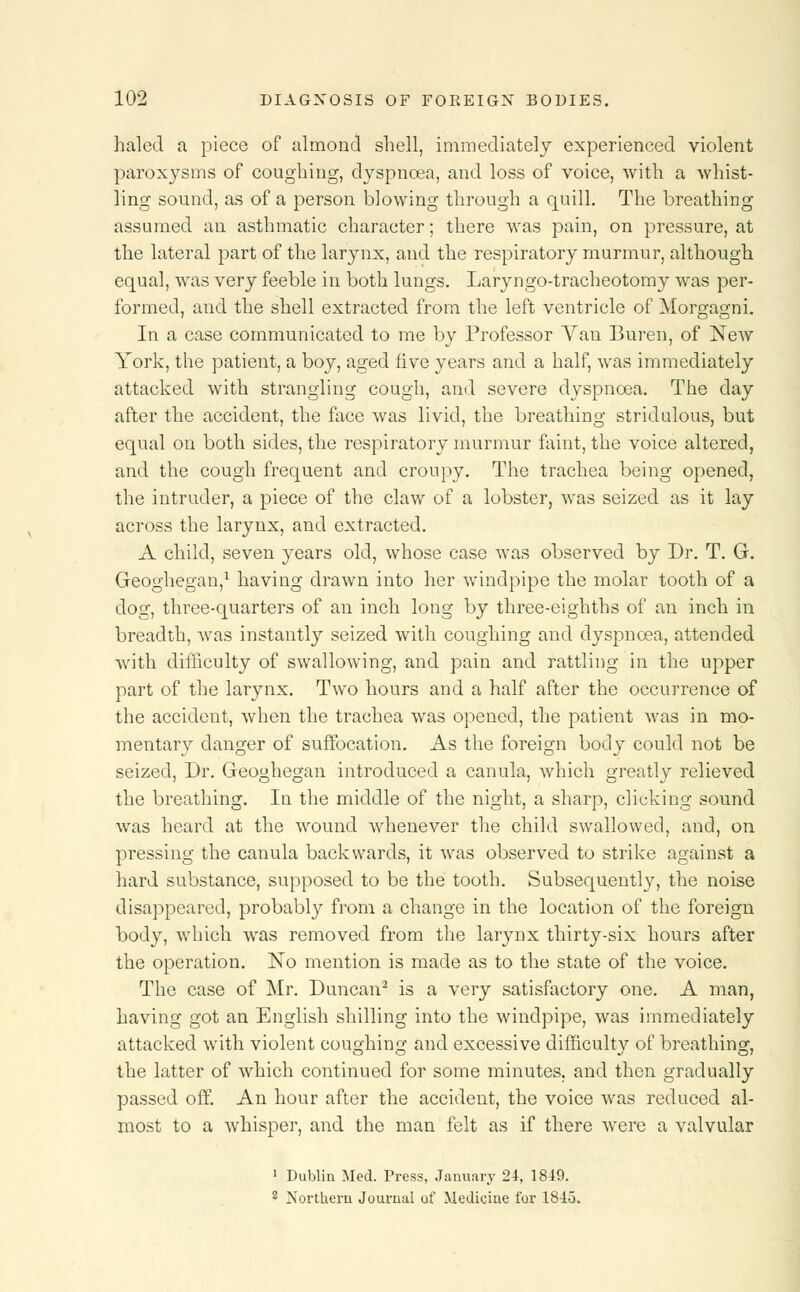 haled a piece of almond shell, immediately experienced violent paroxysms of coughing, dyspnoea, and loss of voice, with a whist- ling sound, as of a person blowing through a quill. The breathing assumed an asthmatic character; there was pain, on pressure, at the lateral part of the larynx, and the respiratory murmur, although equal, was very feeble in both lungs. Laryngo-tracheotomy was per- formed, and the shell extracted from the left ventricle of Morgagni. In a case communicated to me by Professor Van Buren, of NeAV York, the patient, a boy, aged five years and a half, was immediately attacked with strangling cough, and severe dyspnoea. The day after the accident, the face was livid, the breathing stridulous, but equal on both sides, the respiratory murmur faint, the voice altered, and the cough frequent and croupy. The trachea being opened, the intruder, a piece of the claw of a lobster, was seized as it lay across the larynx, and extracted. A child, seven years old, whose case was observed by Dr. T. G. Geoghegan,1 having drawn into her windpipe the molar tooth of a dog, three-quarters of an inch long by three-eighths of an inch in breadth, was instantly seized with coughing and dyspnoea, attended with difficulty of swallowing, and pain and rattling in the upper part of the larynx. Two hours and a half after the occurrence of the accident, when the trachea was opened, the patient was in mo- mentary danger of suffocation. As the foreign body could not be seized, Dr. Geoghegan introduced a canula, Avhich greatly relieved the breathing. In the middle of the night, a sharp, clicking sound was heard at the wound whenever the child swallowed, and, on pressing the canula backwards, it was observed to strike against a hard substance, supposed to be the tooth. Subsequently, the noise disappeared, probably from a change in the location of the foreign body, which was removed from the larynx thirty-six hours after the operation. No mention is made as to the state of the voice. The case of Mr. Duncan2 is a very satisfactory one. A man, having got an English shilling into the windpipe, was immediately attacked with violent coughing and excessive difficulty of breathing, the latter of which continued for some minutes, and then gradually passed off. An hour after the accident, the voice was reduced al- most to a whisper, and the man felt as if there were a valvular 1 Dublin Med. Press, January 24, 1849. 2 Northern Journal of Medicine for 1843.