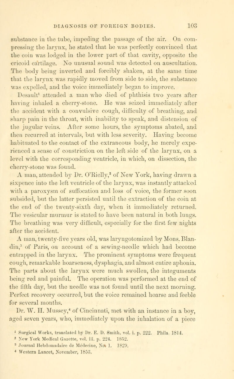 substance in. the tube, impeding the passage of the air. On com- pressing the larynx, he stated that he was perfectly convinced that the coin was lodged in the lower part of that cavity, opposite the cricoid cartilage. No unusual sound was detected on auscultation. The body being inverted and forcibly shaken, at the same time that the larynx was rapidly moved from side to side, the substance was expelled, and the voice immediately began to improve. Desault1 attended a man who died of phthisis two years after having inhaled a cherry-stone. He was seized immediately after the accident with a convulsive cough, difficulty of breathing, and sharp pain in the throat, with inability to speak, and distension of the jugular veins. After some hours, the symptoms abated, and then recurred at intervals, but with less severity. Having become habituated to the contact of the extraneous body, he merely expe- rienced a sense of constriction on the left side of the larynx, on a level with the corresponding ventricle, in which, on dissection, the cherry-stone was found. A man, attended by Dr. O'Eielly,2 of New York, having drawn a sixpence into the left ventricle of the larynx, was instantly attacked with a paroxysm of suffocation and loss of voice, the former soon subsided, but the latter persisted until the extraction of the coin at the end of the twenty-sixth day, when it immediately returned. The vesicular murmur is stated to have been natural in both lungs. The breathing was very difficult, especially for the first few nights after the accident. A man, twenty-five years old, was laryngotomizecl by Mons. Blan- din,3 of Paris, on account of a sewing-needle which had become entrapped in the larynx. The prominent symptoms were frequent cough, remarkable hoarseness, dysphagia, and almost entire aphonia. The parts about the larynx were much swollen, the integuments being red and painful. The operation was performed at the end of the fifth day, but the needle was not found until the next morning. Perfect recovery occurred, but the voice remained hoarse and feeble for several months. Dr. W. H. Mussey,4 of Cincinnati, met with an instance in a boy, aged seven years, who, immediately upon the inhalation of a piece 1 Surgical Works, translated by Dr. E. D. Smith, vol. i. p. 222. Phila. 1814. 2 New York Medical Gazette, vol. iii. p. 224. 1852. 0 Journal Hebdomadaire de Medecine, Ncn 1. 1829. 4 Western Lancet, November, 1853.