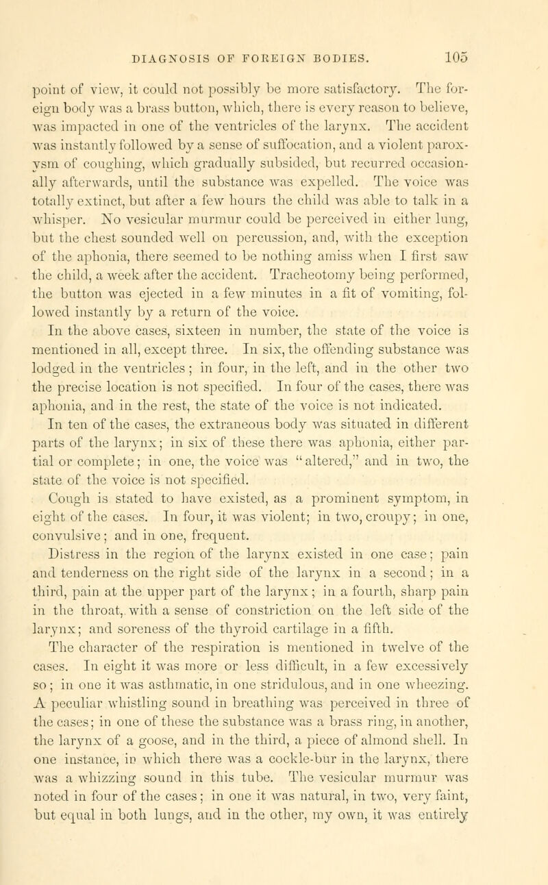 point of view, it could not possibly be more satisfactory. The for- eign body was a brass button, which, there is every reason to believe, was impacted in one of the ventricles of the larynx. The accident was instantly followed by a sense of suffocation, and a violent parox- ysm of coughing, which gradually subsided, but recurred occasion- ally afterwards, until the substance was expelled. The voice was totally extinct, but after a few hours the child was able to talk in a whisper. No vesicular murmur could be perceived in either lung, but the chest sounded well on percussion, and, with the exception of the aphonia, there seemed to be nothing amiss when I first saw the child, a week after the accident. Tracheotomy being performed, the button was ejected in a few minutes in a fit of vomiting, fol- lowed instantly by a return of the voice. In the above cases, sixteen in number, the state of the voice is mentioned in all, except three. In six, the offending substance was lodged in the ventricles ; in four, in the left, and in the other two the precise location is not specified. In four of the cases, there was aphonia, and in the rest, the state of the voice is not indicated. In ten of the cases, the extraneous body was situated in different parts of the larynx; in six of these there was aphonia, either par- tial or complete; in one, the voice was  altered, and in two, the state of the voice is not specified. Cough is stated to have existed, as a prominent symptom, in eight of the cases. In four, it was violent; in two, croupy; in one, convulsive; and in one, frequent. Distress in the region of the larynx existed in one case; pain and tenderness on the right side of the larynx in a second ; in a third, pain at the upper part of the larynx; in a fourth, sharp pain in the throat, with a sense of constriction on the left side of the larynx; and soreness of the thyroid cartilage in a fifth. The character of the respiration is mentioned in twelve of the cases. In eight it was more or less difficult, in a few excessively so ; in one it was asthmatic, in one stridulous, and in one wheezing. A peculiar whistling sound in breathing was perceived in three of the cases; in one of these the substance was a brass ring, in another, the larynx of a goose, and in the third, a piece of almond shell. In one instance, in which there was a cockle-bur in the larynx, there was a whizzing sound in this tube. The vesicular murmur was noted in four of the cases; in one it was natural, in two, very faint, but equal in both luugs, and in the other, my own, it was entirely