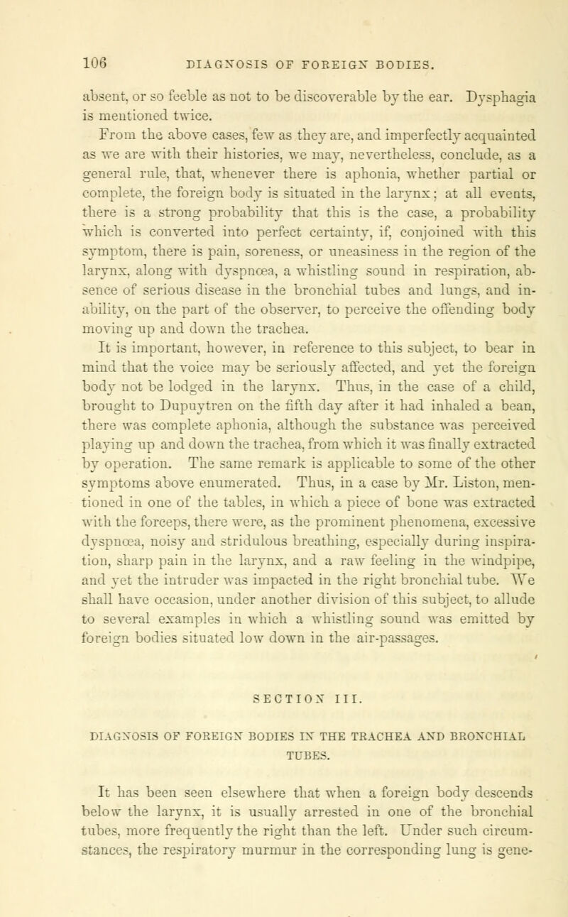 absent, or so feeble as not to be discoverable by the ear. Dysphagia is mentioned twice. From the above cases, few as they are, and imperfectly acquainted as we are with their histories, we may, nevertheless, conclude, as a general rule, that, whenever there is aphonia, whether partial or complete, the foreign body is situated in the larynx; at all events, there is a strong probability that this is the case, a probability which is converted into perfect certainty, if, conjoined with this symptom, there is pain, soreness, or uneasiness in the region of the larynx, along with dyspnoea, a whistling sound in respiration, ab- sence of serious disease in the bronchial tubes and lungs, and in- ability, on the part of the observer, to perceive the offending body moving up and down the trachea. It is important, however, in reference to this subject, to bear in mind that the voice may be seriously affected, and yet the foreign body not be lodged in the larynx. Thus, in the case of a child, brought to Dupuytren on the fifth day after it had inhaled a bean, there was complete aphonia, although the substance was perceived playing up and down the trachea, from which it was finally extracted by operation. The same remark is applicable to some of the other symptoms above enumerated. Thus, in a case by Mr. Liston, men- tioned in one of the tables, in which a piece of bone was extracted with the forceps, there were, as the prominent phenomena, excessive dyspnoea, noisy and stridulous breathing, especially during inspira- tion, sharp pain in the larynx, and a raw feeling in the windpipe, and yet the intruder was impacted in the right bronchial tube. We shall have occasion, under another division of this subject, to allude to several examples in which a whistling sound was emitted by foreign bodies situated low down in the air-passages. SECTION III. DIAGNOSIS OF FOREIGN BODIES IN THE TRACHEA AND BRONCHIAL TUBES. It has been seen elsewhere that when a foreign body descends below the larynx, it is usually arrested in one of the bronchial tubes, more frequently the right than the left. Under such circum- stances, the respiratory murmur in the corresponding lung is gene-