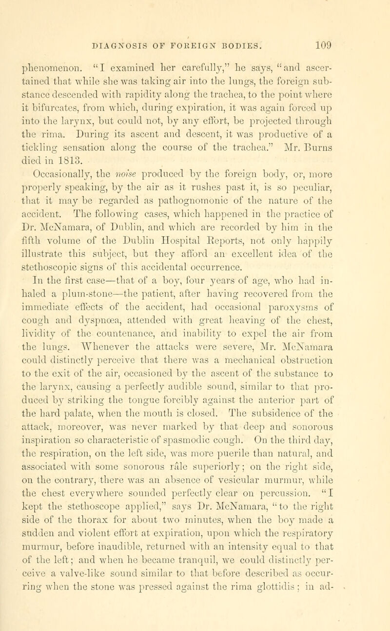 phenomenon.  I examined her carefully, he says, <: and ascer- tained that while she was taking air into the lungs, the foreign sub- stance descended with rapidity along the trachea, to the point where it bifurcates, from which, during expiration, it was again forced up into the larynx, but could not, by any effort, be projected through the rima. During its ascent and descent, it was productive of a tickling sensation along the course of the trachea. Mr. Burns died in 1813. Occasionally, the noise produced by the foreign body, or, more properly speaking, by the air as it rushes past it, is so peculiar, that it may be regarded as pathognomonic of the nature of the accident. The following cases, which happened in the practice of Dr. McISTamara, of Dublin, and which are recorded by him in the fifth volume of the Dublin Hospital Reports, not only happily illustrate this subject, but they afford an excellent idea of the stethoscopic signs of this accidental occurrence. In the first case—that of a boy, four years of age, who had in- haled a plum-stone—the patient, after having recovered from the immediate effects of the accident, had occasional paroxysms of cough and dyspnoea, attended with great heaving of the chest, lividity of the countenance, and inability to expel the air from the lungs. Whenever the attacks were severe, Mr. McISTamara could distinctly perceive that there was a mechanical obstruction to the exit of the air, occasioned by the ascent of the substance to the larynx, causing a perfectly audible sound, similar to that pro- duced hy striking the tongue forcibly against the anterior part of the hard palate, when the mouth is closed. The subsidence of the attack, moreover, was never marked by that deep and sonorous inspiration so characteristic of spasmodic cough. On the third day, the respiration, on the left side, was more puerile than natural, and associated with some sonorous rale superiorly; on the right side, on the contrary, there was an absence of vesicular murmur, while the chest everywhere sounded perfectly clear on percussion. I kept the stethoscope applied, says Dr. McNamara,  to the right side of the thorax for about two minutes, when the boy made a sudden and violent effort at expiration, upon which the respiratory murmur, before inaudible, returned with an intensity equal to that of the left; and when he became tranquil, we could distinctly per- ceive a valve-like sound similar to that before described as occur- ring when the stone was pressed against the rima glottidis ; in ad-