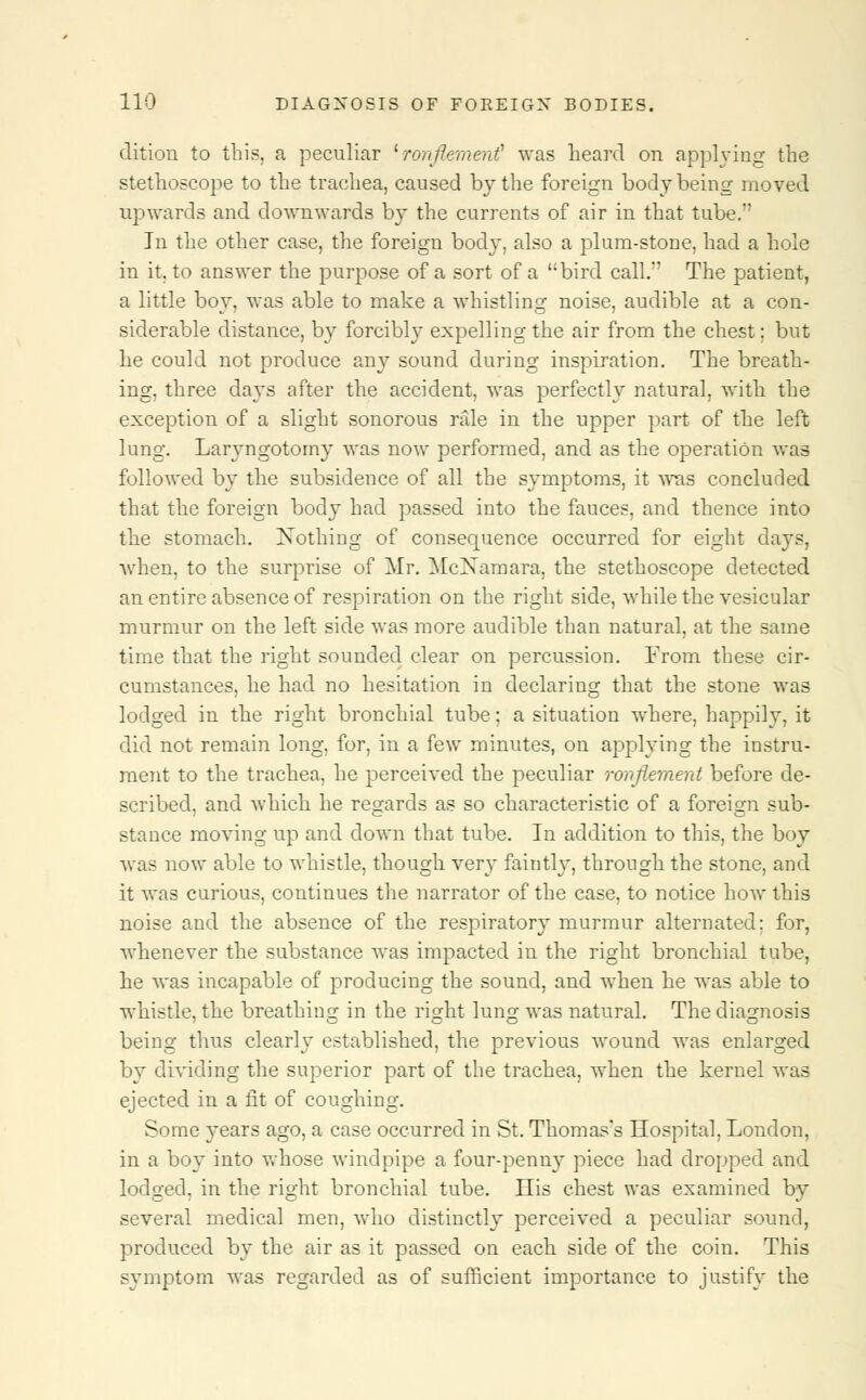 dition to this, a peculiar 'ronjlemeni was heard on applying the stethoscope to the trachea, caused by the foreign body being moved upwards and downwards by the currents of air in that tube. In the other case, the foreign body, also a plum-stone, had a hole in it, to answer the purpose of a sort of a bird call. The patient, a little boy. was able to make a whistling noise, audible at a con- siderable distance, by forcibly expelling the air from the chest; but he could not produce zny sound during inspiration. The breath- ing, three days after the accident, was perfectly natural, with the exception of a slight sonorous rale in the upper part of the left lung. Laryngotomy was now performed, and as the operation was followed by the subsidence of all the symptoms, it was concluded that the foreign body had passed into the fauces, and thence into the stomach, Nothing of consequence occurred for eight days, when, to the surprise of Mr. McXamara, the stethoscope detected an entire absence of respiration on the right side, while the vesicular murmur on the left side was more audible than natural, at the same time that the right sounded clear on percussion. From these cir- cumstances, he had no hesitation in declaring that the stone was lodged in the right bronchial tube; a situation where, happily, it did not remain long, for, in a few minutes, on applying the instru- ment to the trachea, he perceived the peculiar ronflement before de- scribed, and which he regards as so characteristic of a foreign sub- stance moving up and clown that tube. In addition to this, the boy was now able to whistle, though very faintly, through the stone, and it was curious, continues the narrator of the case, to notice how this noise and the absence of the respiratory murmur alternated: for, whenever the substance was impacted in the right bronchial tube, he was incapable of producing the sound, and when he was able to whistle, the breathing in the right lung was natural. The diagnosis being thus clearly established, the previous wound was enlarged by dividing the superior part of the trachea, when the kernel was ejected in a fit of coughing. Some years ago, a case occurred in St. Thomas's Hospital, London, in a boy into whose windpipe a four-penny piece had dropped and lodged, in the right bronchial tube. His chest was examined by several medical men, who distinctly perceived a peculiar sound, produced by the air as it passed on each side of the coin. This symptom was regarded as of sufficient importance to justify the