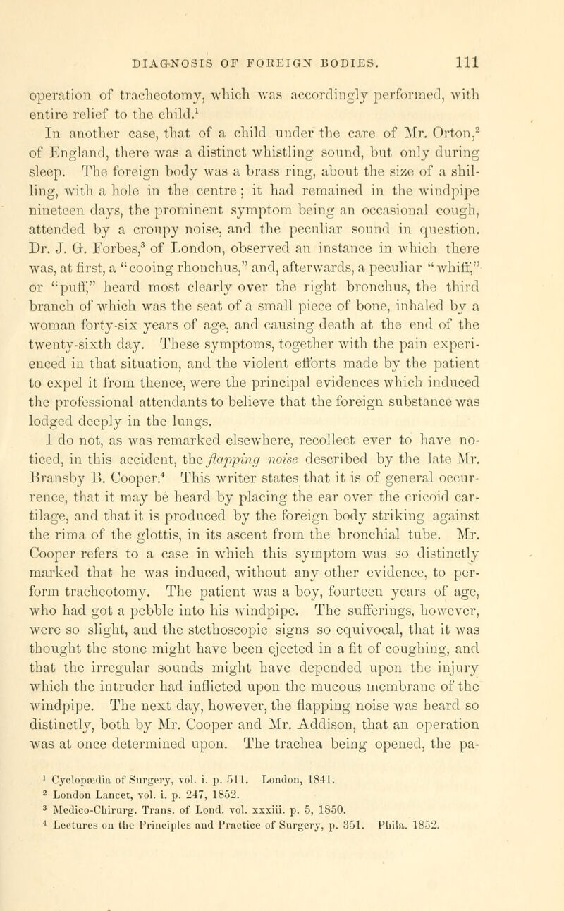 operation of tracheotomy, which was accordingly performed, with entire relief to the child.1 In another case, that of a child under the care of Mr. Orton,2 of England, there was a distinct whistling sound, bat only during sleep. The foreign body was a brass ring, about the size of a shil- ling, with a hole in the centre; it had remained in the windpipe nineteen days, the prominent symptom being an occasional cough, attended by a croupy noise, and the peculiar sound in question. Dr. J. Gr. Forbes,3 of London, observed an instance in which there was, at first, a cooing rhonchus, and, afterwards, a peculiar  whiff, or purl*, heard most clearly over the right bronchus, the third branch of which was the seat of a small piece of bone, inhaled by a woman forty-six years of age, and causing death at the end of the twenty-sixth day. These sj^mptoms, together with the pain experi- enced in that situation, and the violent efforts made by the patient to expel it from thence, were the principal evidences which induced the professional attendants to believe that the foreign substance was lodged deeply in the lungs. I do not, as was remarked elsewhere, recollect ever to have no- ticed, in this accident, the flapping noise described by the late Mr. Brausby B. Cooper.4 This writer states that it is of general occur- rence, that it may be heard by placing the ear over the cricoid car- tilage, and that it is produced by the foreign body striking against the rim a of the glottis, in its ascent from the bronchial tube. Mr. Cooper refers to a case in which this symptom was so distinctly marked that he was induced, without any other evidence, to per- form tracheotomy. The patient was a boy, fourteen years of age, who had got a pebble into his windpipe. The sufferings, however, were so slight, and the stethoscopic signs so equivocal, that it was thought the stone might have been ejected in a fit of coughing, and that the irregular sounds might have depended upon the injury which the intruder had inflicted upon the mucous membrane of the windpipe. The next day, however, the flapping noise was heard so distinctly, both by Mr. Cooper and Mr. Addison, that an operation was at once determined upon. The trachea being opened, the pa- 1 Cyclopedia of Surgery, vol. i. p. 511. London, 1841. 2 London Lancet, vol. i. p. 247, 1852. 3 Medico-Chirurg. Trans, of Lond. vol. xxxiii. p. 5, 1850. 4 Lectures on the Principles and Practice of Surgery, p. 851. Pbila. 1852.