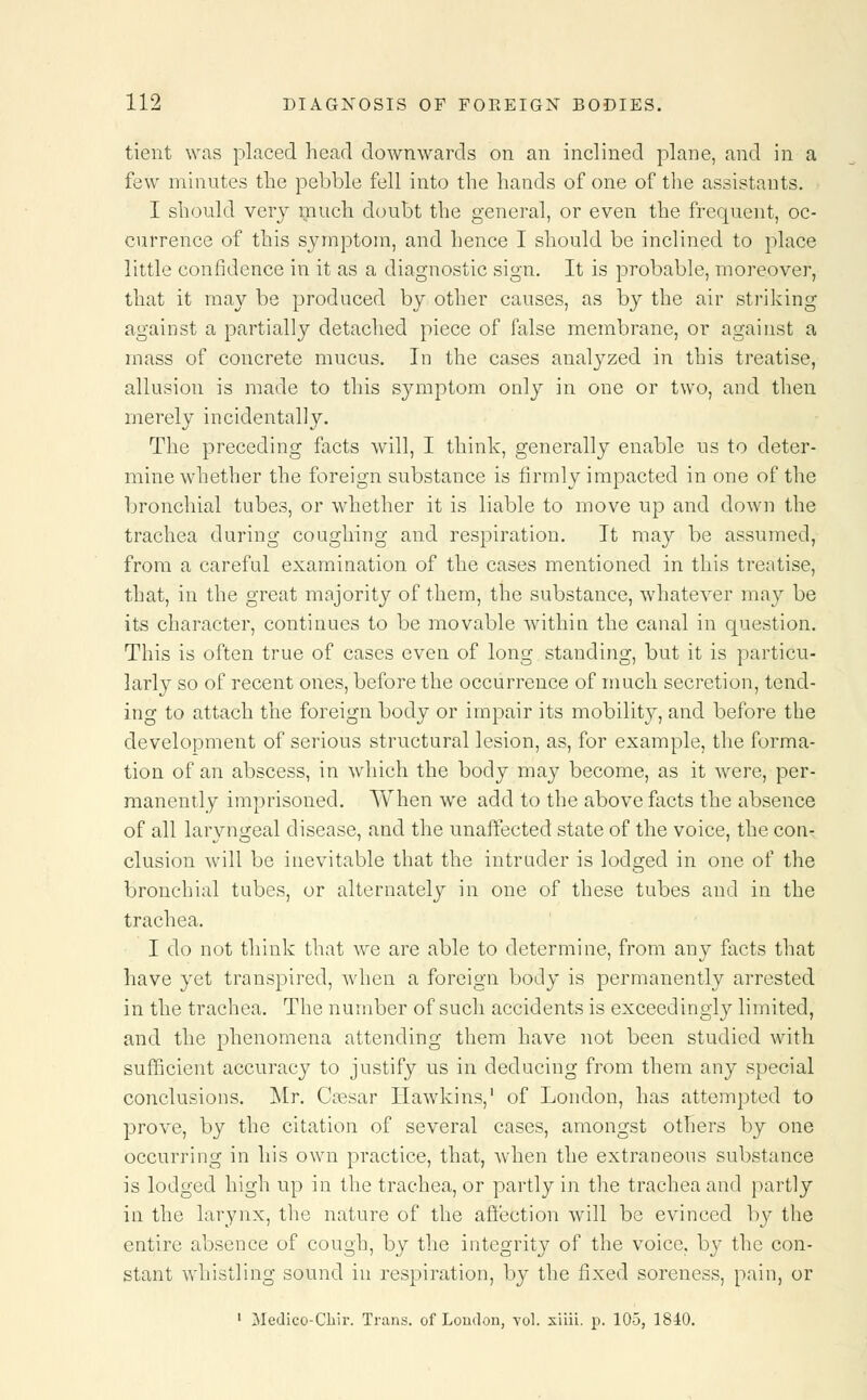 tient was placed head downwards on an inclined plane, and in a few minutes the pebble fell into the hands of one of the assistants. I should very much doubt the general, or even the frequent, oc- currence of this symptom, and hence I should be inclined to place little confidence in it as a diagnostic sign. It is probable, moreover, that it may be produced by other causes, as by the air striking against a partially detached piece of false membrane, or against a mass of concrete mucus. Id the cases analyzed in this treatise, allusion is made to this symptom only in one or two, and then merely incidentally. The preceding facts will, I think, generally enable us to deter- mine whether the foreign substance is firmly impacted in one of the bronchial tubes, or whether it is liable to move up and down the trachea during coughing and respiration. It may be assumed, from a careful examination of the cases mentioned in this treatise, that, in the great majority of them, the substance, whatever may be its character, continues to be movable within the canal in question. This is often true of cases even of long standing, but it is particu- larly so of recent ones, before the occurrence of much secretion, tend- ing to attach the foreign body or impair its mobility, and before the development of serious structural lesion, as, for example, the forma- tion of an abscess, in which the body may become, as it were, per- manently imprisoned. When we add to the above facts the absence of all laryngeal disease, and the unaffected state of the voice, the con- clusion will be inevitable that the intruder is lodged in one of the bronchial tubes, or alternately in one of these tubes and in the trachea. I do not think that we are able to determine, from any facts that have yet transpired, when a foreign body is permanently arrested in the trachea. The number of such accidents is exceedingly limited, and the phenomena attending them have not been studied with sufficient accuracy to justify us in deducing from them any special conclusions. Mr. Cresar Hawkins,1 of London, has attempted to prove, by the citation of several cases, amongst others by one occurring in his own practice, that, when the extraneous substance is lodged high up in the trachea, or partly in the trachea and partly in the larynx, the nature of the affection will be evinced by the entire absence of cough, by the integrity of the voice, by the con- stant whistling sound in respiration, by the fixed soreness, pain, or 1 Medico-Chir. Trans, of London, vol. xiiii. p. 105, 1840.