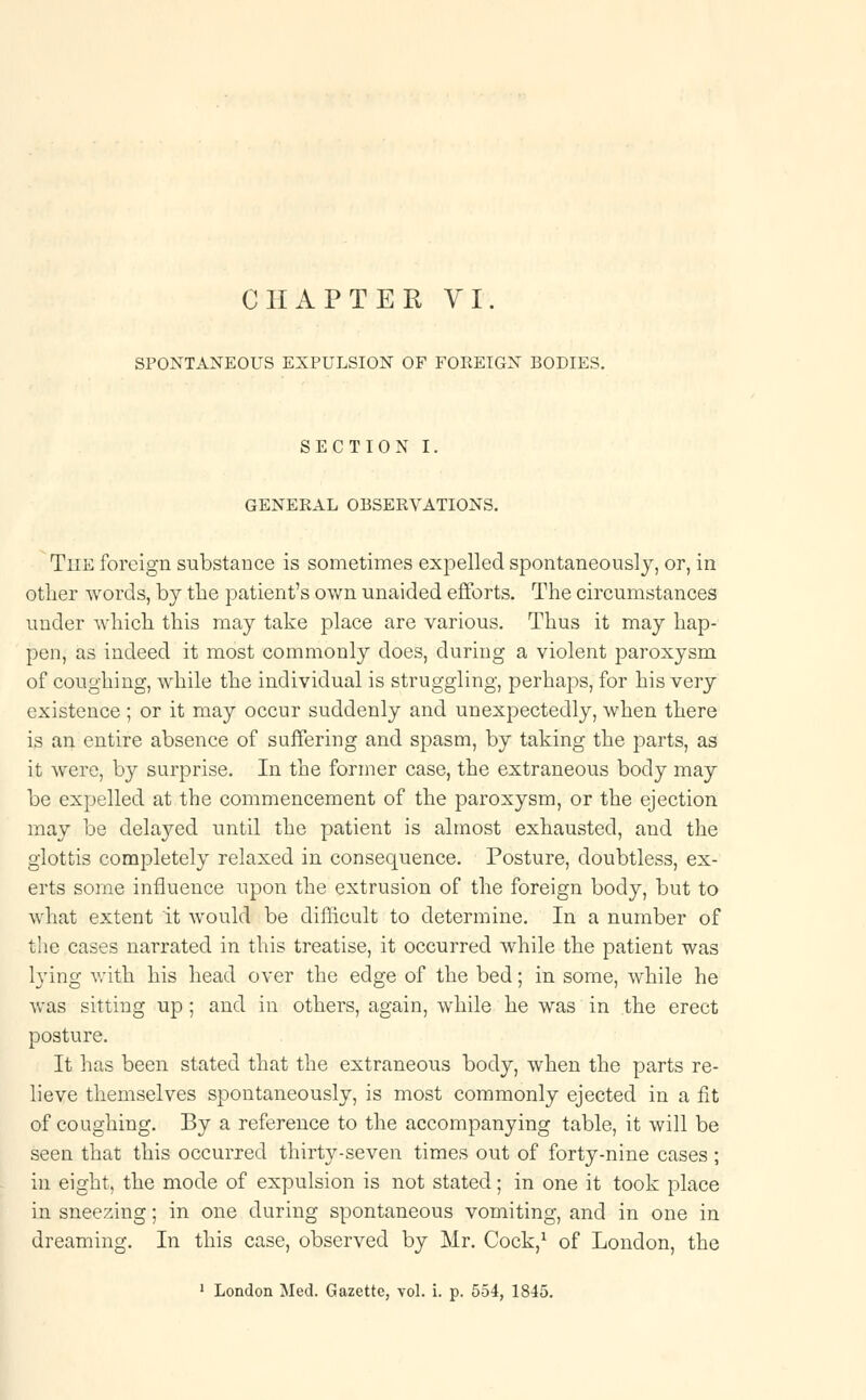 CHAPTER VI. SPONTANEOUS EXPULSION OF FOREIGN BODIES. SECTION I. GENERAL OBSERVATIONS. The foreign substance is sometimes expelled spontaneously, or, in other words, by the patient's own unaided efforts. The circumstances under which this may take place are various. Thus it may hap- pen, as indeed it most commonly does, during a violent paroxysm of coughing, while the individual is struggling, perhaps, for his very existence ; or it may occur suddenly and unexpectedly, when there is an entire absence of suffering and spasm, by taking the parts, as it were, by surprise. In the former case, the extraneous body may be expelled at the commencement of the paroxysm, or the ejection may be delayed until the patient is almost exhausted, and the glottis completely relaxed in consequence. Posture, doubtless, ex- erts some influence upon the extrusion of the foreign body, but to what extent it would be difficult to determine. In a number of the cases narrated in this treatise, it occurred while the patient was lying with his head over the edge of the bed; in some, while he was sitting up; and in others, again, while he was in the erect posture. It has been stated that the extraneous body, when the parts re- lieve themselves spontaneously, is most commonly ejected in a fit of coughing. By a reference to the accompanying table, it will be seen that this occurred thirty-seven times out of forty-nine cases ; in eight, the mode of expulsion is not stated; in one it took place in sneezing; in one during spontaneous vomiting, and in one in dreaming. In this case, observed by Mr. Cock,1 of London, the