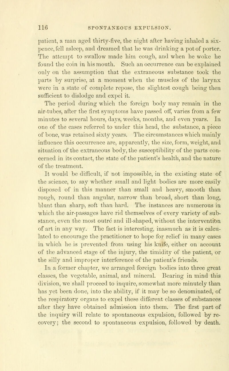patient, a man aged thirty-five, the night after having inhaled a six- pence, fell asleep, and dreamed that he was drinking a pot of porter. The attempt to swallow made him cough, and when he woke he found the coin in his mouth. Such an occurrence can be explained only on the assumption that the extraneous substance took the parts by surprise, at a moment when the muscles of the larynx were in a state of complete repose, the slightest cough being then sufficient to dislodge and expel it. The period during which the foreign body may remain in the air-tubes, after the first symptoms have passed off, varies from a few minutes to several hours, days, weeks, months, and even years. In one of the cases referred to under this head, the substance, a piece of bone, was retained sixty years. The circumstances which mainly influence this occurrence are, apparently, the size, form, weight, and situation of the extraneous body, the susceptibility of the parts con- cerned in its contact, the state of the patient's health, and the nature of the treatment. It would be difficult, if not impossible, in the existing state of the science, to say whether small and light bodies are more easily disposed of in this manner than small and heavy, smooth than rough, round than angular, narrow than broad, short than long, blunt than sharp, soft than hard. The instances are numerous in which the air-passages have rid themselves of every variety of sub- stance, even the most outre and ill-shaped, without the intervention of art in any way. The fact is interesting, inasmuch as it is calcu- lated to encourage the practitioner to hope for relief in many cases in which he is prevented from using his knife, either on account of the advanced stage of the injury, the timidity of the patient, or the silly and improper interference of the patient's friends. In a former chapter, we arranged foreign bodies into three great classes, the vegetable, animal, and mineral. Bearing in mind this division, we shall proceed to inquire, somewhat more minutely than has yet been done, into the ability, if it may be so denominated, of the respiratory organs to expel these different classes of substances after they have obtained admission into them. The first part of the inquiry will relate to spontaneous expulsion, followed by re- covery; the second to spontaneous expulsion, followed by death.