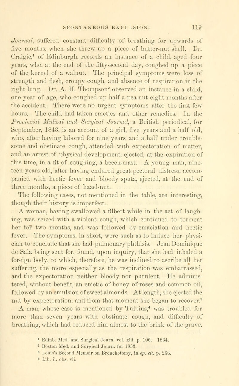 Journal, suffered constant difficulty of breathing for upwards of live months, when she threw up a piece of butter-nut shell. Dr. Craigie,1 of Edinburgh, records an instance of a child, aged four years, who, at the end of the fifty-second day, coughed up a piece of the kernel of a walnut. The principal symptoms were loss of strength and flesh, croupy cough, and absence of respiration in the right lung. Dr. A. H. Thompson2 observed an instance in a child, one year of age, who coughed up half a pea-nut eight months after the accident. There were no urgent symptoms after the first few hours. The child had taken emetics and other remedies. In the Provincial Medical and Surgical Journal, a British periodical, for September, 1813, is an account of a girl, five years and a half old, who, after having labored for nine years and a half under trouble- some and obstinate cough, attended with expectoration of matter, and an arrest of physical development, ejected, at the expiration of this time, in a fit of coughing, a beech-mast. A young man, nine- teen years old, after having endured great pectoral distress, accom- panied with hectic fever and bloody sputa, ejected, at the end of three months, a piece of hazel-nut. The following cases, not mentioned in the table, are interesting, though their history is imperfect. A woman, having swallowed a filbert while in the act of laugh- ing, was seized with a violent cough, which continued to torment her for two months, and was followed by emaciation and hectic fever. The symptoms, in short, were such as to induce her physi- cian to conclude that she had pulmonary phthisis. Jean Dominique de Sala being sent for, found, upon inquiry, that she had inhaled a foreign body, to which, therefore, he was inclined to ascribe all her suffering, the more especially as the respiration was embarrassed, and the expectoration neither blood}r nor purulent. He adminis- tered, without benefit, an emetic of honey of roses and common oil, followed by an emulsion of sweet almonds. At length, she ejected the nut by expectoration, and from that moment she began to recover.3 A man, whose case is mentioned by Tulpius,4 was troubled for more than seven years with obstinate cough, and difficulty of breathing:, which had reduced him almost to the brink of the Grave. 1 Edinb. Med. and Surgical Journ. vol. xlii. p. 106. 1834. 2 Boston Med. and Surgical Journ. for 1853. 3 Louis's Second Memoir on Bronchotomy, in op. cit. p.- 2GG. 4 Lib. ii. obs. vii.