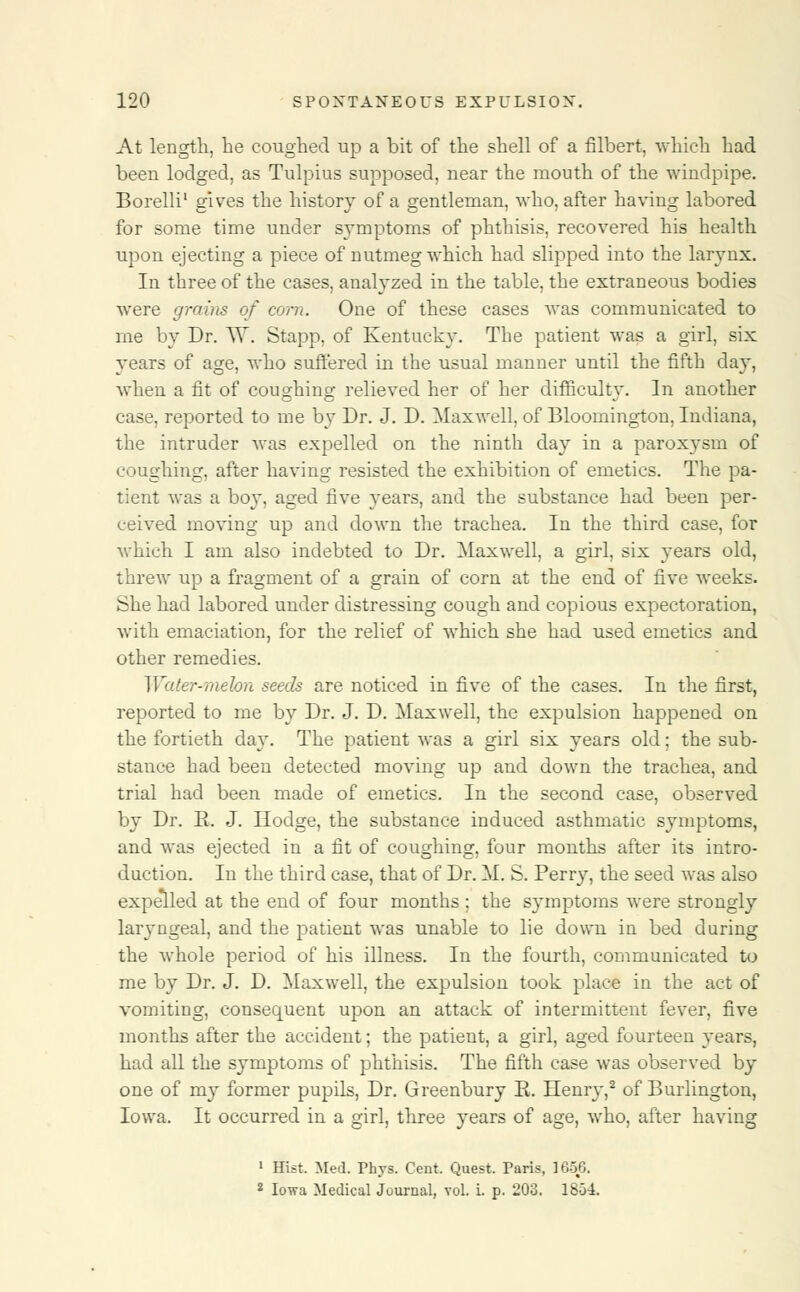 At length, he coughed up a bit of the shell of a filbert, which had been lodged, as Tulpius supposed, near the mouth of the windpipe. Borelli1 gives the history of a gentleman, who, after having labored for some time under symptoms of phthisis, recovered his health upon ejecting a piece of nutmeg which had slipped into the larynx. In three of the cases, analyzed in the table, the extraneous bodies were grains of corn. One of these cases was communicated to me by Dr. W. Stapp, of Kentucky. The patient was a girl, six years of age, who suffered in the usual manner until the fifth day, when a fit of coughing relieved her of her difficulty. In another case, reported to me by Dr. J. D. Maxwell, of Bloomington, Indiana, the intruder was expelled on the ninth day in a paroxysm of coughing, after having resisted the exhibition of emetics. The pa- tient was a boy, aged five years, and the substance had been per- ceived moving up and down the trachea. In the third case, for which I am also indebted to Dr. Maxwell, a girl, six years old, threw up a fragment of a grain of corn at the end of five weeks. fche had labored under distressing cough and copious expectoration, with emaciation, for the relief of which she had used emetics and other remedies. Water-melon seeds are noticed in five of the cases. In the first, reported to me by Dr. J. D. Maxwell, the expulsion happened on the fortieth day. The patient was a girl six years old; the sub- stance had been detected moving up and down the trachea, and trial had been made of emetics. In the second case, observed by Dr. R. J. Hodge, the substance induced asthmatic symptoms, and was ejected in a fit of coughing, four months after its intro- duction. In the third case, that of Dr. M. S. Perry, the seed was also expelled at the end of four months ; the symptoms were strongly laryngeal, and the patient was unable to lie down in bed during the whole period of his illness. In the fourth, communicated to me by Dr. J. D. Maxwell, the expulsion took place in the act of vomiting, consequent upon an attack of intermittent fever, five months after the accident; the patient, a girl, aged fourteen years, had all the symptoms of phthisis. The fifth case was observed by one of my former pupils, Dr. Greenbury E. Henry,2 of Burlington, Iowa. It occurred in a girl, three years of age, who, after having 1 Hist. Med. Phvs. Cent. Quest. Paris, 1656. 2 Iowa Medical Journal, vol. i. p. 203. 1854.