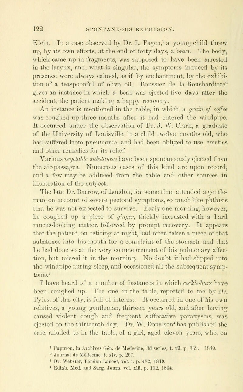 Klein. In a case observed by Dr. L. Pagen,1 a young child threw up, by its own efforts, at the end of forty days, a bean. The body, which came up in fragments, was supposed to have been arrested in the larynx, and, what is singular, the symptoms induced by its presence were always calmed, as if by enchantment, by the exhibi- tion of a teaspoonfid of olive oil. Boussier de la Bouchardiere2 gives an instance in which a bean was ejected five days after the accident, the patient making a happy recovery. An instance is mentioned in the table, in which a grain of coffee was coughed up three months after it had entered the windpipe. It occurred under the observation of Dr. J. W. Clark, a graduate of the University of Louisville, in a child twelve months old, who had suffered from pneumonia, and had been obliged to use emetics and other remedies for its relief. Various vegetable substances have been spontaneously ejected from the air-passages. Numerous cases of this kind are upon record, and a few may be adduced from the table and other sources in illustration of the subject. The late Dr. Barrow, of London, for some time attended a gentle- man, on account of severe pectoral s}nnptoms, so much like phthisis that he was not expected to survive. Early one morning, however, he coughed up a piece of ginger, thickly incrusted with a hard mucus-looking matter, followed by prompt recovery. It appears that the patient, on retiring at night, had often taken a piece of that substance into his mouth for a complaint of the stomach, and that he had done so at the very commencement of his pulmonary affec- tion, but missed it in the morning. No doubt it had slipped into the windpipe during sleep, and occasioned all the subsequent symp- toms.3 I have heard of a number of instances in which cocHe-hurs have been coughed up. The one in the table, reported to me by Dr. Pyles, of this city, is full of interest. It occurred in one of his own relatives, a young gentleman, thirteen years old, and after having caused violent cough and frequent suffocative paroxysms, was ejected on the thirteenth day. Dr. W. Donalson4has published the case, alluded to in the table, of a girl, aged eleven years, who, on 1 Capuron, in Archives Gen. de Medeeine, 3d series, t. vii. p. 869. 1840. 2 Journal de Medeeine, t. xlv. p. 207. 3 Dr. Webster, London Lancet, vol. i. p. 482, 1849. * Edinb. Med. and Surg. Journ. vol. xlii. p. 102, 1834.