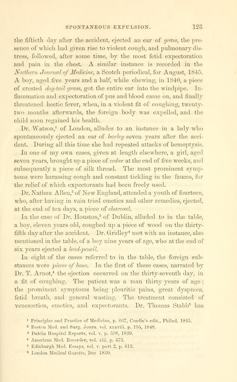 the fiftieth day after the accident, ejected an ear of grass, the pre- sence of which had given rise to violent cough, and pulmonary dis- tress, followed, after some time, by the most fetid expectoration and pain in the chest. A similar instance is recorded in the Northern Journal of Medicine, a Scotch periodical, for August, 1845. A boy, aged five years and a half, while chewing, in 1810, a piece of crested dog-tail grass, got the entire ear into the windpipe. In- flammation and expectoration of pus and blood came on, and finally threatened hectic fever, when, in a violent fit of coughing, twenty- two months afterwards, the foreign body was expelled, and the child soon regained his health. Dr. Watson,1 of London, alludes to an instance in a lady who spontaneously ejected an ear of barley seven years after the acci- dent. During all this time she had repeated attacks of hemoptysis. In one of my own cases, given at length elsewhere, a girl, aged seven years, brought up a piece of cedar at the end of five weeks, and subsequently a piece of silk thread. The most prominent symp- toms were harassing cough and constant tickling in the fauces, for the relief of which expectorants had been freely used. Dr. Nathan Allen,2 of New England, attended a youth of fourteen, who, after having in vain tried emetics and other remedies, ejected, at the end of ten days, a piece of charcoal. In the case of Dr. Houston,3 of Dublin, alluded to in the table, a boy, eleven j^ears old, coughed up a piece of wood on the thirty- fifth day after the accident. Dr. Gridley4 met with an instance, also mentioned in the table, of a boy nine years of age, who at the end of six years ejected a lead-pencil. In eight of the cases referred to in the table, the foreign sub- stances were pieces of bone. In the first of these cases, narrated by Dr. T. Arnot,5 the ejection occurred on the thirty-seventh day, in a fit of coughing. The patient was a man thirty years of age ; the prominent symptoms being pleuritic pains, great cVyspncea, fetid breath, and general wasting. The treatment consisted of venesection, emetics, and expectorants. Dr. Thomas Stabb6 has 1 Principles and Practice of Medicine, p. 667, Condie's edit., Philad. 1845. 2 Boston Med. and Surg. Journ. vol. xxxviii. p. 195, 1848. 3 Dublin Hospital Reports, vol. v. p. 598, 1830. 4 American Med. Recorder, vol. xiii. p. 473. 5 Edinburgh Med. Essays, vol. v. part 2, p. 613. 6 Loudou Medical Gazette, Dec. 1830.