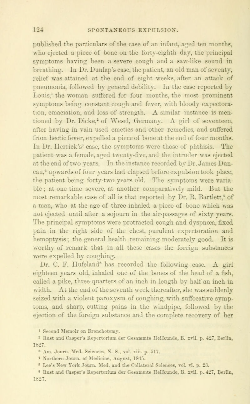 published the particulars of the case of an infant, aged ten months, who ejected a piece of bone on the forty-eighth day, the principal symptoms having been a severe cough and a saw-like sound in breathing. In Dr. Dunlap's case, the patient, an old man of seventy, relief was attained at the end of eight weeks, after an attack of pneumonia, followed by general debility. In the case reported by Louis,1 the woman suffered for four months, the most prominent symptoms being constant cough and fever, with bloody expectora- tion, emaciation, and loss of strength. A similar instance is men- tioned by Dr. Dicke,2 of Wesel, Germany. A girl of seventeen, after having in vain used emetics and other remedies, and suffered from hectic fever, expelled a piece of bone at the end of four months. In Dr. Herrick's3 case, the symptoms were those of phthisis. The patient was a female, aged twenty-five, and the intruder was ejected at the end of two years. In the instance recorded by Dr. James Dun- can,4 upwards of four years had elapsed before expulsion took place, the patient being forty-two years old. The symptoms were varia- ble ; at one time severe, at another comparatively mild. But the most remarkable case of all is that reported by Dr. E. Bartlett,5 of a man, who at the age of three inhaled a piece of bone which was not ejected until after a sojourn in the air-passages of sixty years. The principal symptoms were protracted cough and dyspnoea, fixed pain in the right side of the chest, purulent expectoration and hemoptysis : the general health remaining moderately good. It is worthy of remark that in all these cases the foreign substances were expelled by coughing. Dr. C. F. Hufeland3 has recorded the following case. A girl eighteen years old, inhaled one of the bones of the head of a fish, called a pike, three-quarters of an inch in length by half an inch in width. At the end of the seventh week thereafter, she was suddenly seized with a violent paroxysm of coughing, with suffocative symp- toms, and sharp, cutting pains in the windpipe, followed by the ejection of the foreign substance and the complete recovery of her 1 Second Memoir on Bronchotomr. - Rust and Casper s Repertorium der Gesammte Heilkunde, B. svii. p. 427, Berlin, 1827. 3 Am. Jonrn. Med. Sciences. X. S.. vol. xiii. p. 517. 1 Northern Journ. of Medicine. August, 1845. 3 Lee's New York Journ. Med. and the Collateral Sciences, vol. vi. p. 23. s Rust and Casper's Repertcrium der Gesammte Heilkunde, B. ivii. p. 427, Berlin, 1-27.
