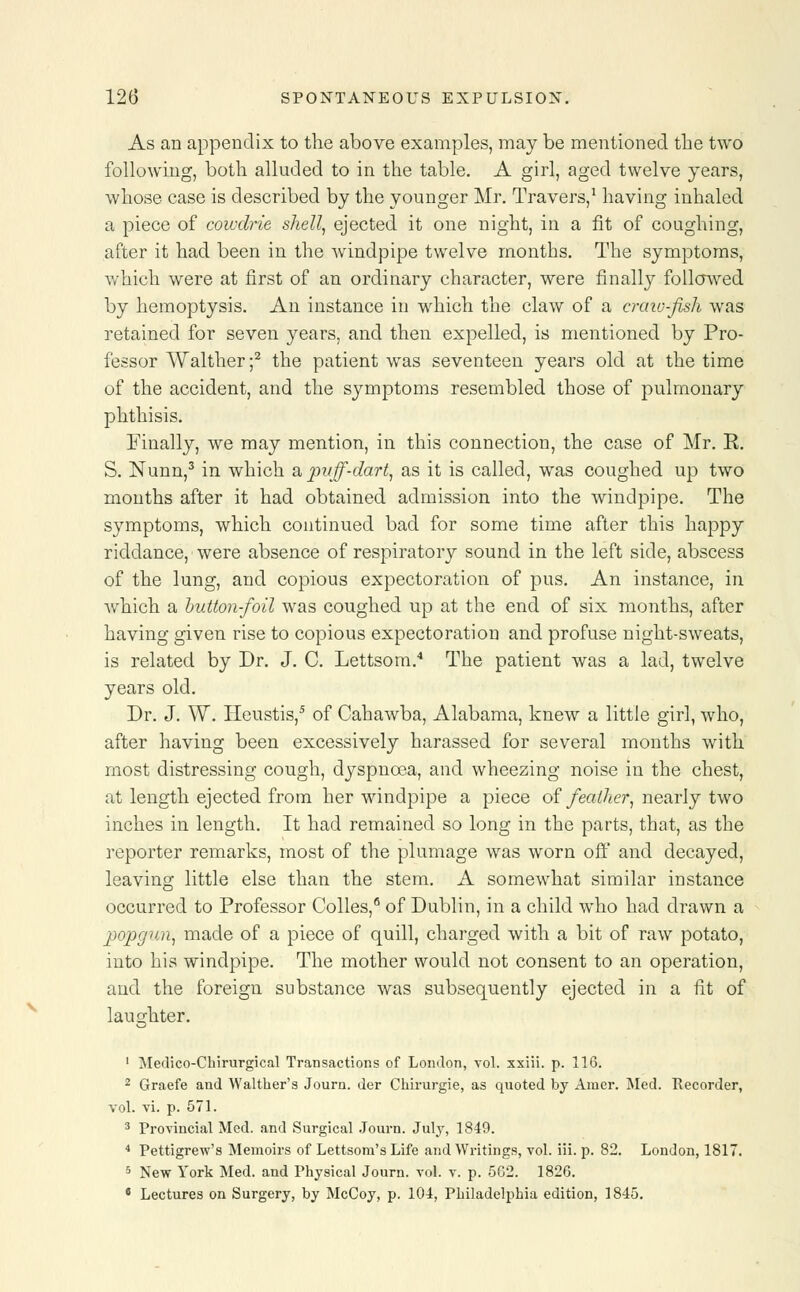 As an appendix to the above examples, may be mentioned the two following, both alluded to in the table. A girl, aged twelve years, whose case is described by the younger Mr. Travers,1 having inhaled a piece of cowdrie shell, ejected it one night, in a fit of coughing, after it had been in the windpipe twelve months. The symptoms, which were at first of an ordinary character, were finally followed by hemoptysis. An instance in which the claw of a craw-fish was retained for seven years, and then expelled, is mentioned by Pro- fessor Walther ;2 the patient was seventeen years old at the time of the accident, and the symptoms resembled those of pulmonary phthisis. Finally, we may mention, in this connection, the case of Mr. R. S. Nunn,3 in which a puff-dart, as it is called, was coughed up two months after it had obtained admission into the windpipe. The symptoms, which continued bad for some time after this happy riddance, were absence of respiratory sound in the left side, abscess of the lung, and copious expectoration of pus. An instance, in Avhich a button-foil was coughed up at the end of six months, after having given rise to copious expectoration and profuse night-sweats, is related by Dr. J. C. Lettsom.4 The patient was a lad, twelve years old. Dr. J. W. ITeustis,5 of Cahawba, Alabama, knew a little girl, who, after having been excessively harassed for several months with most distressing cough, dyspnoea, and wheezing noise in the chest, at length ejected from her windpipe a piece of feather, nearly two inches in length. It had remained so long in the parts, that, as the reporter remarks, most of the plumage was worn off and decayed, leaving little else than the stem. A somewhat similar instance occurred to Professor Colles,6 of Dublin, in a child who had drawn a popgun, made of a piece of quill, charged with a bit of raw potato, into his windpipe. The mother would not consent to an operation, and the foreign substance was subsequently ejected in a fit of laughter. 1 Medico-Chirurgical Transactions of London, vol. xxiii. p. 116. 2 Graefe and Walther's Journ. der Chirurgie, as quoted by Amer. Med. Recorder, vol. vi. p. 571. 3 Provincial Med. and Surgical Journ. July, 1849. 4 Pettigrew's Memoirs of Lettsom's Life and Writings, vol. iii. p. 82. London, 1817. 5 New York Med. and Physical Journ. vol. v. p. 5G2. 1826. s Lectures on Surgery, by McCoy, p. 104, Philadelphia edition, 1845.