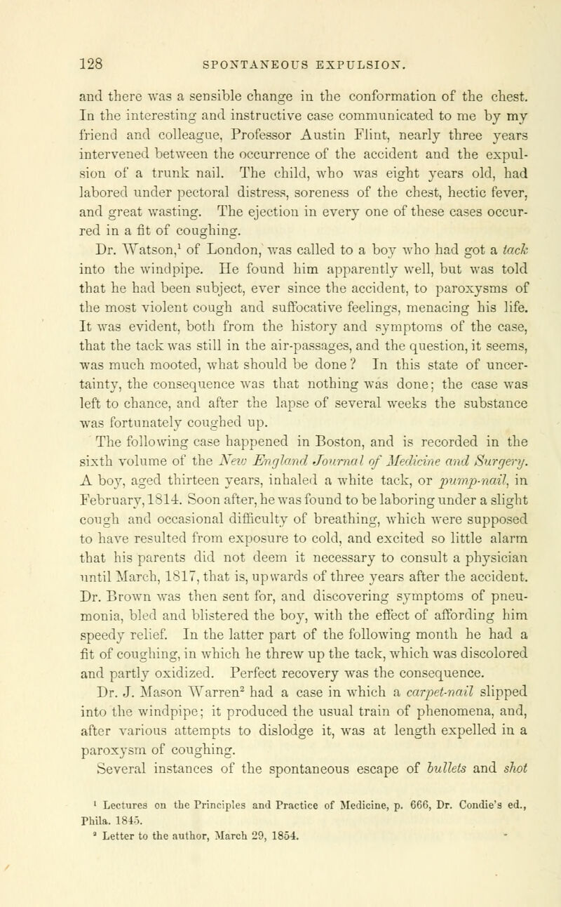 and there was a sensible change in the conformation of the chest. In the interesting and instructive case communicated to me by my friend and colleague, Professor Austin Flint, nearly three years intervened between the occurrence of the accident and the expul- sion of a trunk nail. The child, who was eight vears old, had labored under pectoral distress, soreness of the chest, hectic fever, and great wasting. The ejection in every one of these cases occur- red in a fit of coughing. Dr. Watson,1 of London, was called to a boy who had got a tack into the windpipe. He found him apparently well, but was told that he had been subject, ever since the accident, to paroxysms of the most violent cough and suffocative feelings, menacing his life. It was evident, both from the history and symptoms of the ease, that the tack was still in the air-passages, and the question, it seems, was much mooted, what should be done ? In this state of uncer- tainty, the consequence was that nothing was done; the case was left to chance, and after the lapse of several weeks the substance was fortunately coughed up. The following case happened in Boston, and is recorded in the sixth volume of the New England Journal of Medicine and Surgery. A boy, aged thirteen years, inhaled a white tack, or pump-nail, in February, 1814. Soon after, he was found to be laboring under a slight cough and occasional difficulty of breathing, which were supposed to have resulted from exposure to cold, and excited so little alarm that his parents did not deem it necessary to consult a ph}7sician until March, 1817, that is, upwards of three years after the accident. Dr. Brown was then sent for, and discovering symptoms of pneu- monia, bled and blistered the boy, with the effect of affording him speedy relief. In the latter part of the following month he had a fit of coughing, in which he threw up the tack, which was discolored and partly oxidized. Perfect recovery was the consequence. Dr. J. Mason Warren2 had a case in which a carpet-nail slipped into the windpipe; it produced the usual train of phenomena, and, after various attempts to dislodge it, was at length expelled in a paroxysm of coughing. Several instances of the spontaneous escape of bullets and shot 1 Lectures on the Principles and Practice of Medicine, p. 666, Dr. Condie's ed., Phila. 1843. 3 Letter to the author, March 29, 1854.