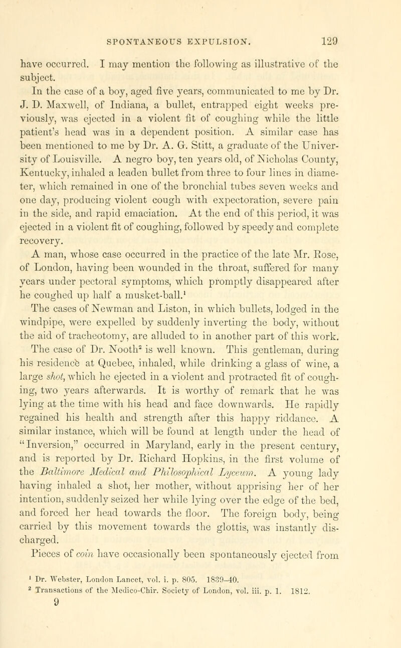 have occurred. I may mention the following as illustrative of the subject. In the case of a boy, aged five years, communicated to me by Dr. J. D. Maxwell, of Indiana, a bullet, entrapped eight weeks pre- viously, was ejected in a violent fit of coughing while the little patient's head was in a dependent position. A similar case has been mentioned to me by Dr. A. Gr. Stitt, a graduate of the Univer- sity of Louisville. A negro boy, ten years old, of Nicholas County, Kentucky, inhaled a leaden bullet from three to four lines in diame- ter, which remained in one of the bronchial tubes seven weeks and one day, producing violent cough with expectoration, severe pain in the side, and rapid emaciation. At the end of this period, it was ejected in a violent fit of coughing, followed by speedy and complete recovery. A man, whose case occurred in the practice of the late Mr. Rose, of London, having been wounded in the throat, suffered for many years under pectoral symptoms, which promptly disappeared after he coughed up half a musket-ball.1 The cases of Newman and Liston, in which bullets, lodged in the windpipe, were expelled by suddenly inverting the body, without the aid of tracheotomy, are alluded to in another part of this work. The case of Dr. Nooth2 is well known. This gentleman, during his residence at Quebec, inhaled, while drinking a glass of wine, a large shot, which he ejected in a violent and protracted fit of cough- ing, two years afterwards. It is worthy of remark that he was lying at the time with his head and face downwards. He rapidly regained his health and strength after this happy riddance. A similar instance, which will be found at length under the head of  Inversion, occurred in Maryland, early in the present century, and is reported by Dr. Richard Hopkins, in the first volume of the Baltimore Medical and Philosophical Lyceum. A young lady having inhaled a shot, her mother, without apprising her of her intention, suddenly seized her while lying over the edge of the bed, and forced her head towards the floor. The foreign body, beino- carried by this movement towards the glottis, was instantly dis- charged. Pieces of coin have occasionally been spontaneously ejected from 1 Dr. Webster, London Lancet, vol. i. p. 805. 1839-40. 2 Transactions of the Medico-Chir. Society of London, vol. iii. p. 1. 1812.