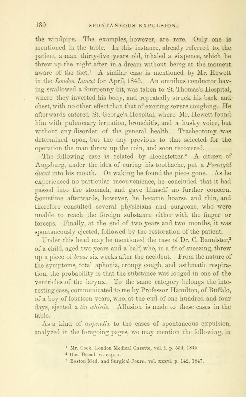 the windpipe. The examples, however, are rare. Only one is mentioned in the table. In this instance, already referred to, the patient, a man thirty-five years old, inhaled a sixpence, which he threw up the night after in a dream without being at the moment aware of the fact.' A similar case is mentioned by Mr. Hewett in the London Lancet for April, 18-19. An omnibus conductor hav- ing swallowed a fourpenny bit, was taken to St. Thomas's Hospital, where they inverted his body, and repeatedly struck his back and chest, with no other effect than that of exciting severe coughing. He afterwards entered St. George's Hospital, where Mr. Hewett found him with pulmonary irritation, bronchitis, and a husky voice, but without any disorder of the general health. Tracheotomy was determined upon, but the day previous to that selected for the operation the man threw up the coin, and soon recovered. The following case is related by Hechstetter.2 A citizen of Augsburg, under the idea of curing his toothache, put a Portugal ducat into his mouth. On waking he found the piece gone. As he experienced no particular inconvenience, he concluded that it had passed into the stomach, and gave himself no further concern. Sometime afterwards, however, he became hoarse and thin, and therefore consulted several physicians and surgeons, who were unable to reach the foreign substance either with the finger or forceps. Finally, at the end of two years and two months, it was spontaneously ejected, followed by the restoration of the patient. Under this head may be mentioned the case of Dr. C. Bannister,3 of a child, aged two years and a half, who, in a fit of sneezing, threw up a piece of brass six weeks after the accident. From the nature of the symptoms, total aphonia, croupy cough, and asthmatic respira- tion, the probability is that the substance was lodged in one of the ventricles of the larynx. To the same category belongs the inte- resting case, communicated to me by Professor Hamilton, of Buffalo, of a boy of fourteen years, who, at the end of one hundred and four days, ejected a tin whistle. Allusion is made to these cases in the table. As a kind of appendix to the cases of spontaneous expulsion, analyzed in the foregoing pages, we may mention the following, in 1 Mr. Cock. London Medical Gazette, vol. i. p. -34. 1^43. 2 Obs. Decad. vi. cap. x. 3 Boston Med. and Surgical Journ. vol. xxxvi. p. 142, 1>47.