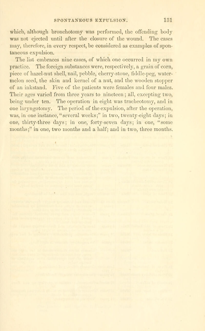 winch, although bronchotomy was performed, the offending body was not ejected until after the closure of the wound. The cases may, therefore, in every respect, be considered as examples of spon- taneous expulsion. The list embraces nine cases, of which one occurred in my own practice. The foreign substances were, respectively, a grain of corn, piece of hazel-nut shell, nail, pebble, cherry-stone, fiddle-peg, water- melon seed, the skin and kernel of a nut, and the wooden stopper of an inkstand. Five of the patients were females and four males. Their ages varied from three years to nineteen; all, excepting two, being under ten. The operation in eight was tracheotomy, and in one laryngotomy. The period of the expulsion, after the operation, was, in one instance, several weeks; in two, twenty-eight days; in one, thirty-three days; in one, forty-seven days; in one, some months; in one, two months and a half; and in two, three months.