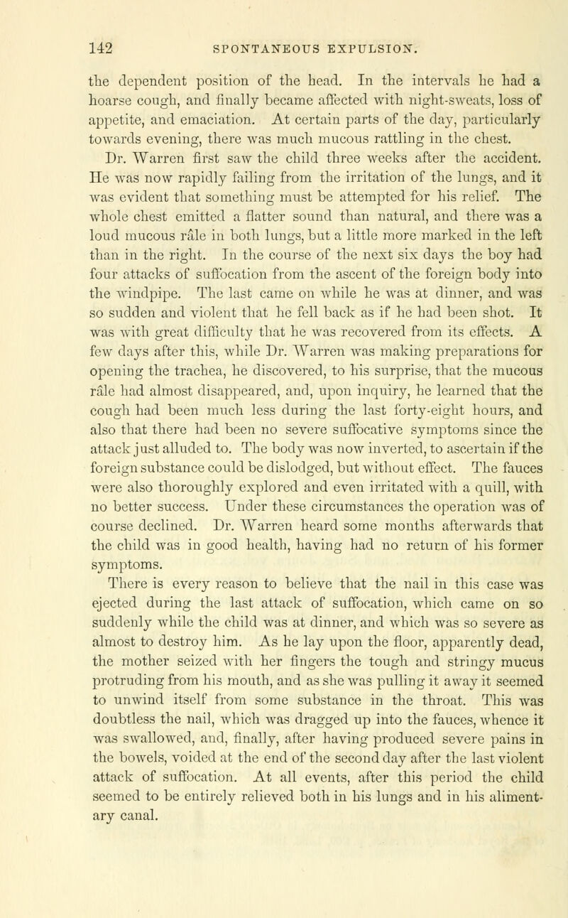 the dependent position of the head. In the intervals he had a hoarse cough, and finally became affected with night-sweats, loss of appetite, and emaciation. At certain parts of the day, particularly towards evening, there was much mucous rattling in the chest. Dr. Warren first saw the child three weeks after the accident. He was now rapidly failing from the irritation of the lungs, and it was evident that something must be attempted for his relief. The whole chest emitted a flatter sound than natural, and there was a loud mucous rale in both lungs, but a little more marked in the left than in the right. In the course of the nest six days the boy had four attacks of suffocation from the ascent of the foreign body into the windpipe. The last came on while he was at dinner, and was so sudden and violent that he fell back as if he had been shot. It was with great difficulty that he was recovered from its effects. A few clays after this, while Dr. Warren was making preparations for opening the trachea, he discovered, to his surprise, that the mucous rale had almost disappeared, and, upon inquiry, he learned that the cough had been much less during the last forty-eight hours, and also that there had been no severe suffocative symptoms since the attack just alluded to. The body was now inverted, to ascertain if the foreign substance could be dislodged, but without effect. The fauces were also thoroughly explored and even irritated with a quill, with no better success. Under these circumstances the operation was of course declined. Dr. Warren heard some months afterwards that the child was in good health, having had no return of his former symptoms. There is every reason to believe that the nail in this case was ejected during the last attack of suffocation, which came on so suddenly while the child was at dinner, and which was so severe as almost to destroy him. As he lay upon the floor, apparently dead, the mother seized with her fingers the tough and stringy mucus protruding from his mouth, and as she was pulling it away it seemed to unwind itself from some substance in the throat. This was doubtless the nail, which was dragged up into the fauces, whence it was swallowed, and, finally, after having produced severe pains in the bowels, voided at the end of the second day after the last violent attack of suffocation. At all events, after this period the child seemed to be entirely relieved both in his lungs and in his aliment- ary canal.