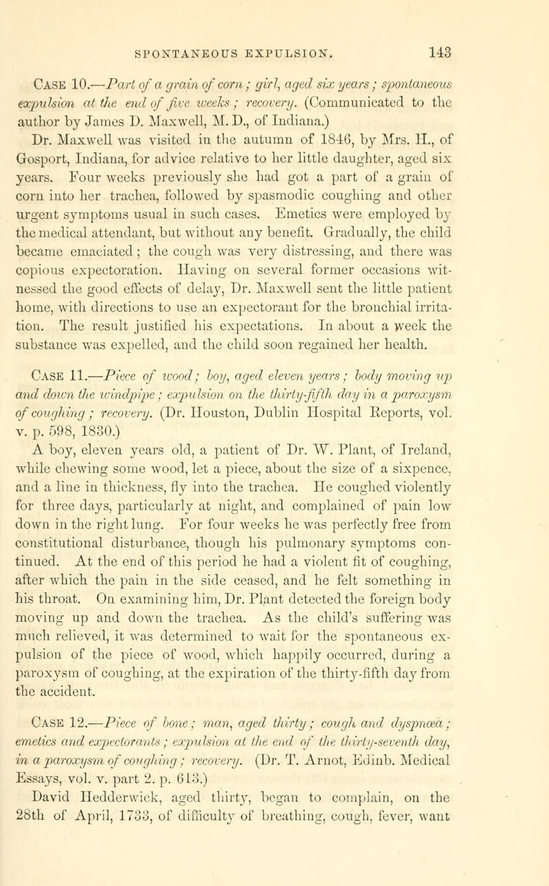 Case 10.—Part of a grain of corn ; girl, aged six years ; sp>ontaneous expulsion at die end of five weeks; recovery. (Communicated to the author by James D. Maxwell, M. D., of Indiana.) Dr. Maxwell was visited in the autumn of 18-46, by Mrs. 11., of Gosport, Indiana, for advice relative to her little daughter, aged six years. Four weeks previously she had got a part of a grain of corn into her trachea, followed by spasmodic coughing and other urgent symptoms usual in such cases. Emetics were employed by the medical attendant, but without any benefit. Gradually, the child became emaciated ; the cough was very distressing, and there was copious expectoration. Having on several former occasions wit- nessed the good effects of dehoy, Dr. Maxwell sent the little patient home, with directions to use an expectorant for the bronchial irrita- tion. The result justified his expectations. In about a week the substance was expelled, and the child soon regained her health. Case 11.—Piece of wood; boy, aged eleven years; body moving up and doivn the windpipe; expulsion on the thirty-fifth day in a paroxysm of coughing ; recovery. (Dr. Houston, Dublin Hospital Eeports, vol. v. p. 598, 1830.) A boy, eleven years old, a patient of Dr. W. Plant, of Ireland, while chewing some wood, let a piece, about the size of a sixpence, and a line in thickness, fly into the trachea. He coughed violently for three days, particularly at night, and complained of pain low down in the right lung. For four weeks he was perfectly free from constitutional disturbance, though his pulmonary symptoms con- tinued. At the end of this period he had a violent fit of coughing, after which the pain in the side ceased, and he felt something in his throat. On examining him, Dr. Plant detected the foreign body moving up and down the trachea. As the child's suffering was much relieved, it was determined to wait for the spontaneous ex- pulsion of the piece of wood, which happily occurred, during a paroxysm of coughing, at the expiration of the thirty-fifth day from the accident. Case 12.—Piece of bone; man, aged thirty; cough and dyspnoea; emetics and expectorants ; expulsion at the end of the thirty-seventh day, in a paroxysm of coughing; recovery. (Dr. T. Arnot, Edinb. Medical Essays, vol. v. part 2. p. 613.) David Hedderwick, aged thirty, began to complain, on the 28th of April, 1733, of difficulty of breathing, cough, fever, want