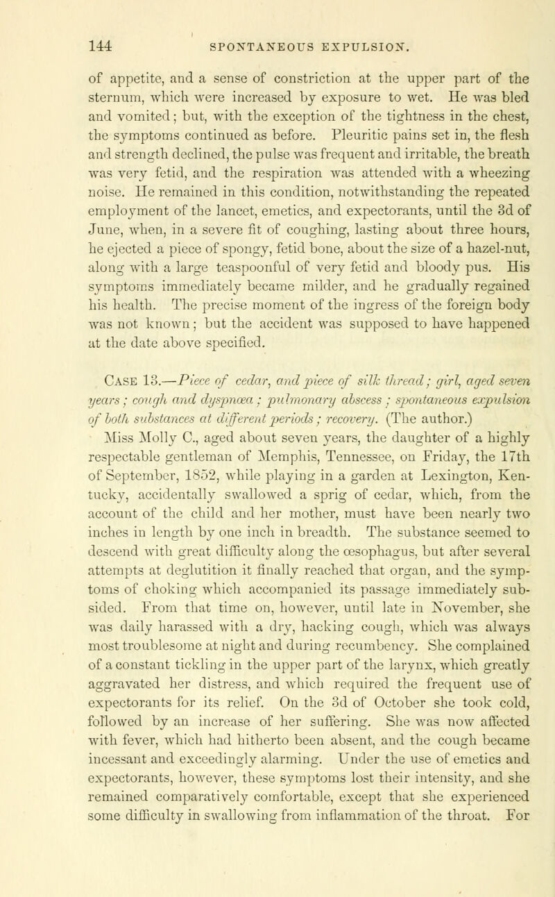of appetite, and a sense of constriction at the upper part of the sternum, which were increased by exposure to wet. He was bled and vomited; but, with the exception of the tightness in the chest, the symptoms continued as before. Pleuritic pains set in, the flesh and strength declined, the pulse was frequent and irritable, the breath was very fetid, and the respiration was attended with a wheezing noise. He remained in this condition, notwithstanding the repeated employment of the lancet, emetics, and expectorants, until the 3d of June, when, in a severe fit of coughing, lasting about three hours, he ejected a piece of spongy, fetid bone, about the size of a hazel-nut, along with a large teaspoonful of very fetid and bloody pus. His symptoms immediately became milder, and he gradually regained his health. The precise moment of the ingress of the foreign body was not known; but the accident was supposed to have happened at the date above specified. Case 18.—Piece of cedar, and piece of silk thread; girl, aged seven years; cough and dyspnoza ; pulmonary abscess j sp>ontaneous expulsion of both substances at different periods ; recovery. (The author.) Miss Molly C, aged about seven years, the daughter of a highly respectable gentleman of Memphis, Tennessee, on Friday, the 17th of September, 1852, while playing in a garden at Lexington, Ken- tucky, accidentally swallowed a sprig of cedar, which, from the account of the child and her mother, must have been nearly two inches in length by one inch in breadth. The substance seemed to descend with great difficulty along the oesophagus, but after several attempts at deglutition it finally reached that organ, and the symp- toms of choking which accompanied its passage immediately sub- sided. From that time on, however, until late in November, she was daily harassed with a dry, hacking cough, which was always most troublesome at night and during recumbency. She complained of a constant tickling in the upper part of the larynx, which greatly aggravated her distress, and which required the frequent use of expectorants for its relief. On the 3d of October she took cold, followed by an increase of her suffering. She was now affected with fever, which had hitherto been absent, and the cough became incessant and exceedingly alarming. Under the use of emetics and expectorants, however, these symptoms lost their intensity, and she remained comparatively comfortable, except that she experienced some difficulty in swallowing from inflammation of the throat. For
