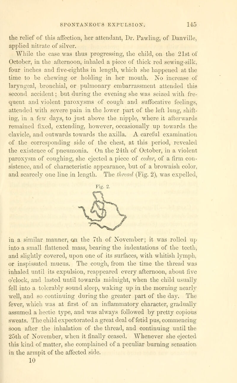 the relief of this affection, her attendant, Dr. Pawling, of Danville, applied nitrate of silver. While the case was thus progressing, the child, on the 21st of October, in the afternoon, inhaled a piece of thick red sewing-silk, four inches and five-eighths in length, which she happened at the time to be chewing or holding in her mouth. No increase of laryngeal, bronchia], or pulmonary embarrassment attended this second accident; but during the evening she was seized with fre- quent and violent paroxysms of cough and suffocative feelings, attended with severe pain in the lower part of the left lung, shift- ing, in a few days, to just above the nipple, where it afterwards remained fixed, extending, however, occasionally up towards the clavicle, and outwards towards the axilla. A careful examination of the corresponding side of the chest, at this period, revealed the existence of pneumonia. On the 24th of October, in a violent paroxysm of coughing, she ejected a piece of cedar, of a firm con- sistence, and of characteristic appearance, but of a brownish color, and scarcely one line in length. The thread (Fig. 2), was expelled, Fie. 2. in a similar manner, qii the 7th of November; it was rolled up into a small flattened mass, bearing the indentations of the teeth, and slightly covered, upon one of its surfaces, with whitish lymph, or inspissated mucus. The cough, from the time the thread was inhaled until its expulsion, reappeared every afternoon, about five o'clock, and lasted until towards midnight, when the child usually fell into a tolerably sound sleep, waking up in the morning nearly well, and so continuing during the greater part of the day. The fever, which was at first of an inflammatory character, gradually assumed a hectic type, and was always followed by pretty copious sweats. The child expectorated a great deal of fetid pus, commencing soon after the inhalation of the thread, and continuing until the 25th of November, when it finally ceased. Whenever she ejected, this kind of matter, she complained of a peculiar burning sensation, in the armpit of the affected side. 10