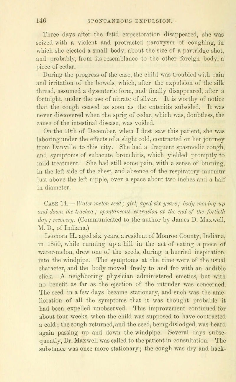 Three clays after the fetid expectoration disappeared, she was seized with a violent and protracted paroxysm of coughing-, in which she ejected a small body, about the size of a partridge shot, and probably, from its resemblance to the other foreign body, a piece of cedar. During the progress of the case, the child was troubled with pain and irritation of the bowels, which, after the expulsion of the silk thread, assumed a dysenteric form, and finally disappeared, after a fortnight, under the use of nitrate of silver. It is worthy of notice that the cough ceased as soon as the enteritis subsided. It was never discovered when the sprig of cedar, which was, doubtless, the cause of the intestinal disease, was voided. On the 10th of December, when I first saw this patient, she was laboring under the effects of a slight cold, contracted on her journey from Danville to this city. She had a frequent spasmodic cough, and symptoms of subacute bronchitis, which yielded promptly to mild treatment. She had still some pain, with a sense of burning, in the left side of the chest, and absence of the respiratory murmur just above the left nipple, over a space about two inches and a half in diameter. Case 11.— Water-melon seed; girl, aged six years; body moving up and doivn the trachea; spontaneous extrusion at the end of the fortieth day ; recovery. (Communicated to the author by James D. Maxwell, M. D., of Indiana.) Leonora H., aged six years, a resident of Monroe County, Indiana, in 1850, while running up a hill in the act of eating a piece of water-melon, drew one of the seeds, during a hurried inspiration, into the windpipe. The symptoms at the time were of the usual character, and the body moved freely to and fro with an audible click. A neighboring physician administered emetics, but with no benefit as far as the ejection of the intruder was concerned. The seed in a few days became stationary, and such was the ame- lioration of all the symptoms that it was thought probable it had been expelled unobserved. This improvement continued for about four weeks, when the child was supposed to have contracted a cold ; the cough returned, and the seed, being dislodged, was heard again passing up and clown the windpipe. Several days subse- quently, Dr. Maxwell was called to the patient in consultation. The substance was once more stationary; the cough was dry and hack-