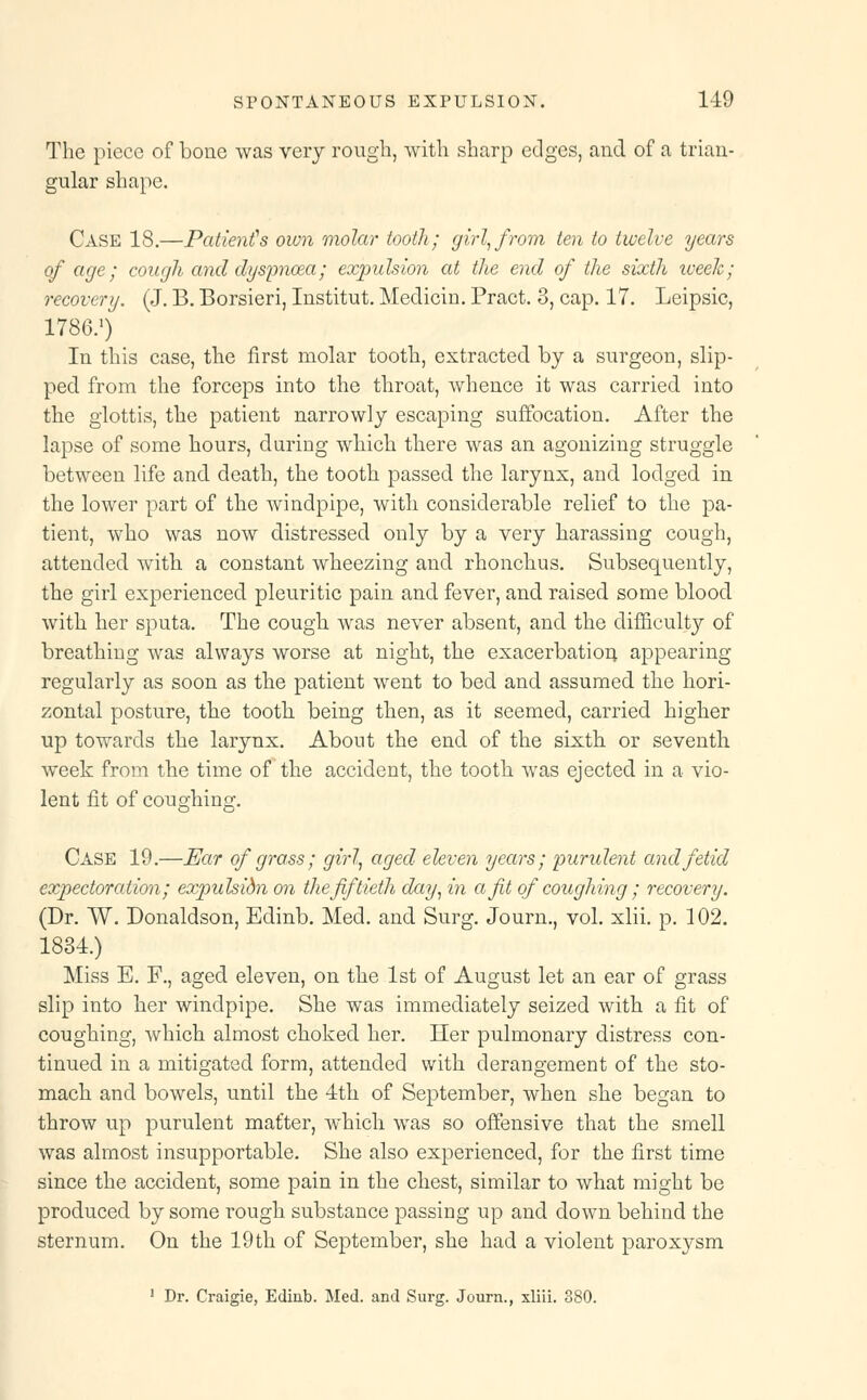 The piece of bone was very rough, with sharp edges, and of a trian- gular shape. Case 18.—Patient's own molar tooth; girl, from ten to twelve years of age; cough and dyspnoea; expulsion at the end of the sixth iveek; recovery. (J. B. Borsieri, Institut. Meclicin. Pract. 8, cap. 17. Leipsic, 1786.1) In this case, the first molar tooth, extracted by a surgeon, slip- ped from the forceps into the throat, whence it was carried into the glottis, the patient narrowly escaping suffocation. After the lapse of some hours, during which there was an agonizing struggle between life and death, the tooth passed the larynx, and lodged in the lower part of the windpipe, with considerable relief to the pa- tient, who was now distressed only by a very harassing cough, attended with a constant wheezing and rhonchus. Subsequently, the girl experienced pleuritic pain and fever, and raised some blood with her sputa. The cough was never absent, and the difficulty of breathing was always worse at night, the exacerbation appearing regularly as soon as the patient went to bed and assumed the hori- zontal posture, the tooth being then, as it seemed, carried higher up towards the larynx. About the end of the sixth or seventh week from the time of the accident, the tooth was ejected in a vio- lent fit of coughing. Case 19.—Ear of grass; girl, aged eleven years; purulent and fetid expectoration; expulsidn on the fiftieth day, in a fit of coughing; recovery. (Dr. W. Donaldson, Edinb. Med. and Surg. Journ., vol. xlii. p. 102. 1834.) Miss E. F., aged eleven, on the 1st of August let an ear of grass slip into her windpipe. She was immediately seized with a fit of coughing, which almost choked her. Her pulmonary distress con- tinued in a mitigated form, attended with derangement of the sto- mach and bowels, until the 4th of September, when she began to throw up purulent matter, which was so offensive that the smell was almost insupportable. She also experienced, for the first time since the accident, some pain in the chest, similar to what might be produced by some rough substance passing up and down behind the sternum. On the 19th of September, she had a violent paroxysm 1 Dr. Craigie, Edinb. Med. and Surg. Journ., xliii. 380.